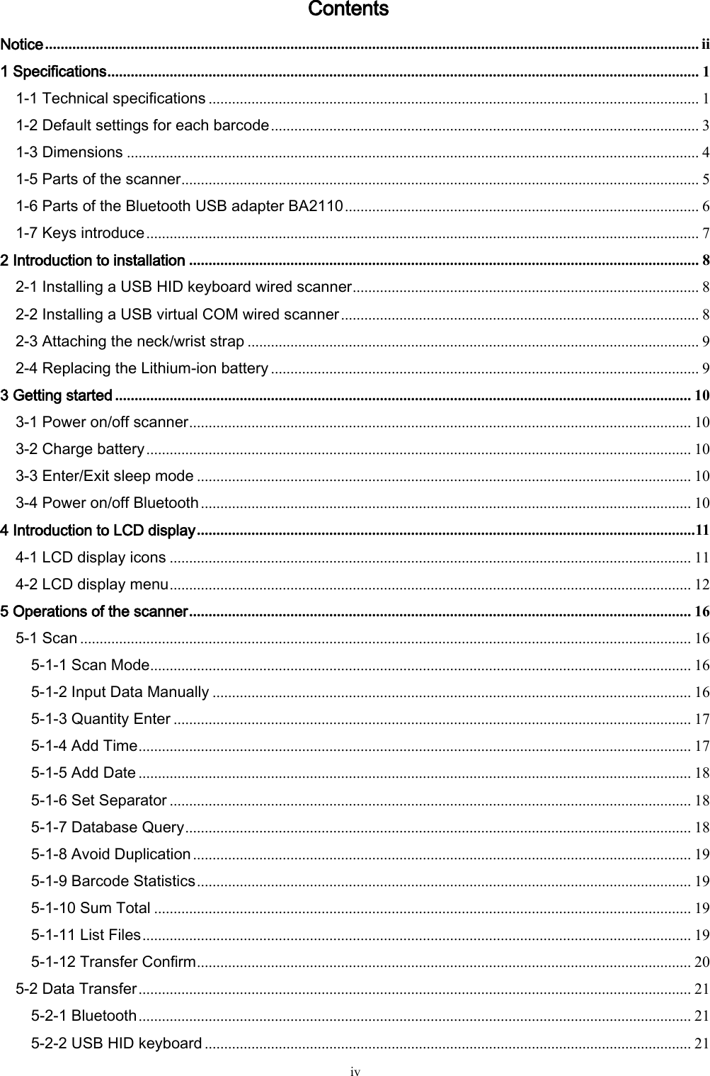   iv Contents Notice ........................................................................................................................................................................ ii 1 Specifications ........................................................................................................................................................ 1 1-1 Technical specifications .............................................................................................................................. 1 1-2 Default settings for each barcode .............................................................................................................. 3 1-3 Dimensions ................................................................................................................................................... 4 1-5 Parts of the scanner ..................................................................................................................................... 5 1-6 Parts of the Bluetooth USB adapter BA2110 ........................................................................................... 6 1-7 Keys introduce .............................................................................................................................................. 7 2 Introduction to installation ................................................................................................................................... 8 2-1 Installing a USB HID keyboard wired scanner ......................................................................................... 8 2-2 Installing a USB virtual COM wired scanner ............................................................................................ 8 2-3 Attaching the neck/wrist strap .................................................................................................................... 9 2-4 Replacing the Lithium-ion battery .............................................................................................................. 9 3 Getting started .................................................................................................................................................... 10 3-1 Power on/off scanner ................................................................................................................................. 10 3-2 Charge battery ............................................................................................................................................ 10 3-3 Enter/Exit sleep mode ............................................................................................................................... 10 3-4 Power on/off Bluetooth .............................................................................................................................. 10 4 Introduction to LCD display ................................................................................................................................ 11 4-1 LCD display icons ...................................................................................................................................... 11 4-2 LCD display menu ...................................................................................................................................... 12 5 Operations of the scanner ................................................................................................................................. 16 5-1 Scan ............................................................................................................................................................. 16 5-1-1 Scan Mode ........................................................................................................................................... 16 5-1-2 Input Data Manually ........................................................................................................................... 16 5-1-3 Quantity Enter ..................................................................................................................................... 17 5-1-4 Add Time .............................................................................................................................................. 17 5-1-5 Add Date .............................................................................................................................................. 18 5-1-6 Set Separator ...................................................................................................................................... 18 5-1-7 Database Query .................................................................................................................................. 18 5-1-8 Avoid Duplication ................................................................................................................................ 19 5-1-9 Barcode Statistics ............................................................................................................................... 19 5-1-10 Sum Total .......................................................................................................................................... 19 5-1-11 List Files ............................................................................................................................................. 19 5-1-12 Transfer Confirm ............................................................................................................................... 20 5-2 Data Transfer .............................................................................................................................................. 21 5-2-1 Bluetooth .............................................................................................................................................. 21 5-2-2 USB HID keyboard ............................................................................................................................. 21 