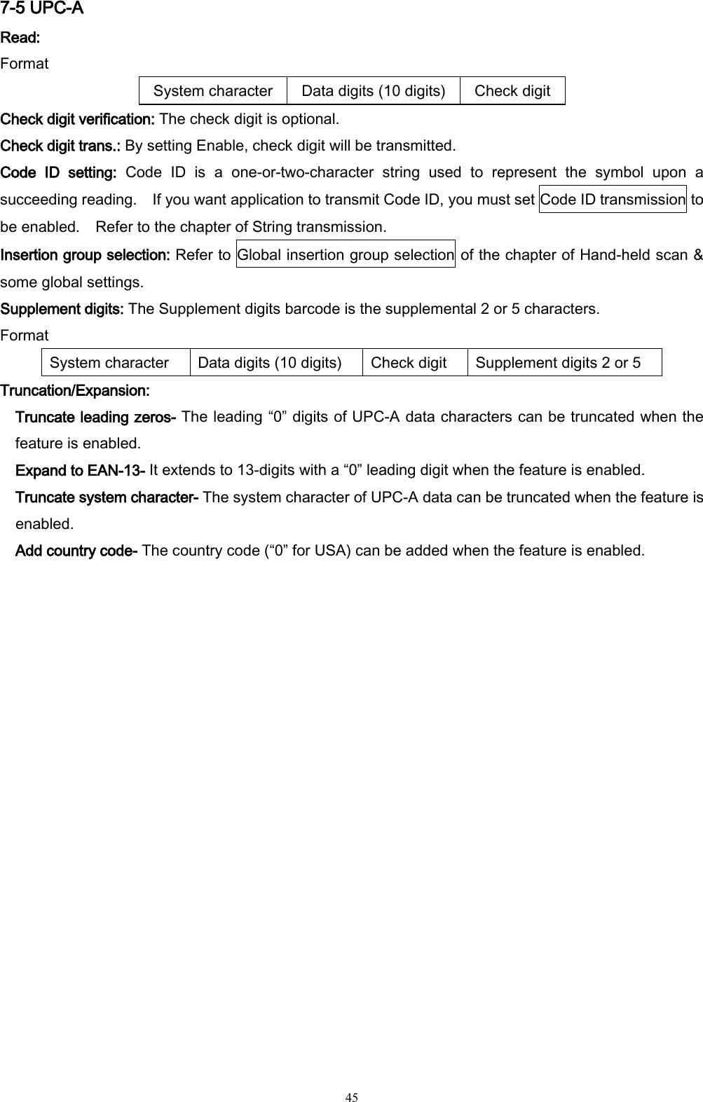   45 7-5 UPC-A Read:   Format System character Data digits (10 digits) Check digit Check digit verification: The check digit is optional. Check digit trans.: By setting Enable, check digit will be transmitted. Code  ID  setting:  Code  ID  is  a  one-or-two-character  string  used  to  represent  the  symbol  upon  a succeeding reading.    If you want application to transmit Code ID, you must set Code ID transmission to be enabled.    Refer to the chapter of String transmission. Insertion group selection: Refer to Global insertion group selection of the chapter of Hand-held scan &amp; some global settings. Supplement digits: The Supplement digits barcode is the supplemental 2 or 5 characters. Format System character Data digits (10 digits) Check digit Supplement digits 2 or 5 Truncation/Expansion: Truncate leading zeros- The leading “0” digits of UPC-A data characters can be truncated when the feature is enabled. Expand to EAN-13- It extends to 13-digits with a “0” leading digit when the feature is enabled. Truncate system character- The system character of UPC-A data can be truncated when the feature is enabled. Add country code- The country code (“0” for USA) can be added when the feature is enabled. 