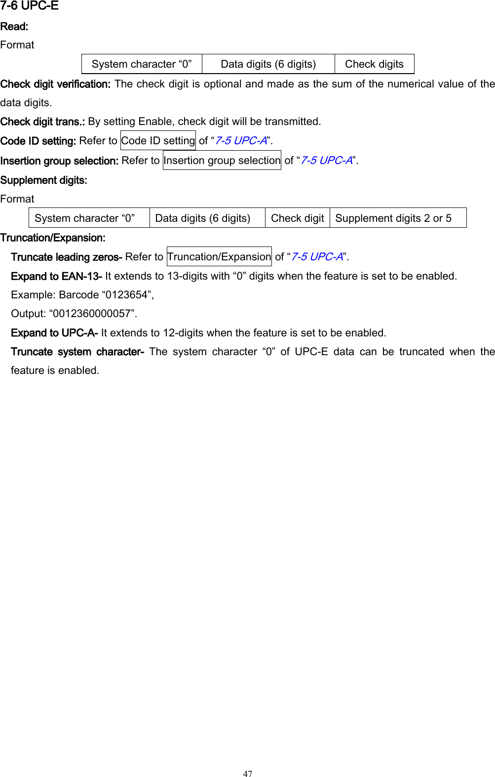   47 7-6 UPC-E Read:   Format System character “0” Data digits (6 digits) Check digits Check digit verification: The check digit is optional and made as the sum of the numerical value of the data digits.   Check digit trans.: By setting Enable, check digit will be transmitted.   Code ID setting: Refer to Code ID setting of “7-5 UPC-A”. Insertion group selection: Refer to Insertion group selection of “7-5 UPC-A”. Supplement digits: Format System character “0” Data digits (6 digits) Check digit Supplement digits 2 or 5 Truncation/Expansion: Truncate leading zeros- Refer to Truncation/Expansion of “7-5 UPC-A”. Expand to EAN-13- It extends to 13-digits with “0” digits when the feature is set to be enabled. Example: Barcode “0123654”,   Output: “0012360000057”. Expand to UPC-A- It extends to 12-digits when the feature is set to be enabled. Truncate  system  character-  The  system  character  “0”  of  UPC-E  data  can  be  truncated  when  the feature is enabled.  