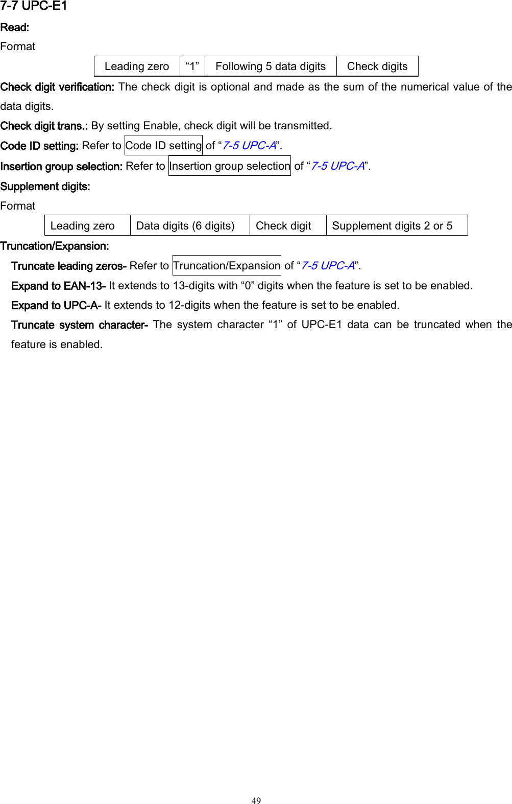   49 7-7 UPC-E1 Read:   Format Leading zero “1”   Following 5 data digits Check digits Check digit verification: The check digit is optional and made as the sum of the numerical value of the data digits.   Check digit trans.: By setting Enable, check digit will be transmitted.   Code ID setting: Refer to Code ID setting of “7-5 UPC-A”. Insertion group selection: Refer to Insertion group selection of “7-5 UPC-A”. Supplement digits: Format Leading zero Data digits (6 digits) Check digit Supplement digits 2 or 5 Truncation/Expansion: Truncate leading zeros- Refer to Truncation/Expansion of “7-5 UPC-A”. Expand to EAN-13- It extends to 13-digits with “0” digits when the feature is set to be enabled. Expand to UPC-A- It extends to 12-digits when the feature is set to be enabled. Truncate  system character-  The  system  character  “1”  of  UPC-E1  data  can  be  truncated  when  the feature is enabled. 