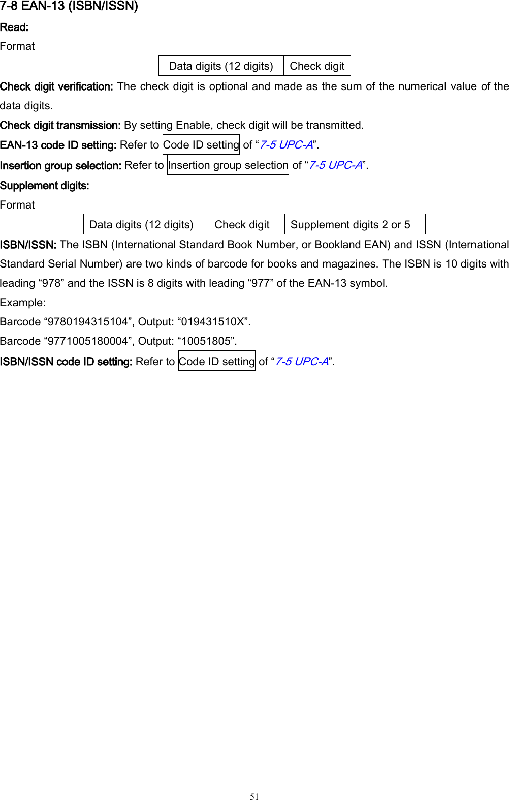   51 7-8 EAN-13 (ISBN/ISSN) Read: Format Data digits (12 digits) Check digit Check digit verification: The check digit is optional and made as the sum of the numerical value of the data digits. Check digit transmission: By setting Enable, check digit will be transmitted. EAN-13 code ID setting: Refer to Code ID setting of “7-5 UPC-A”.   Insertion group selection: Refer to Insertion group selection of “7-5 UPC-A”. Supplement digits: Format Data digits (12 digits) Check digit Supplement digits 2 or 5 ISBN/ISSN: The ISBN (International Standard Book Number, or Bookland EAN) and ISSN (International Standard Serial Number) are two kinds of barcode for books and magazines. The ISBN is 10 digits with leading “978” and the ISSN is 8 digits with leading “977” of the EAN-13 symbol. Example: Barcode “9780194315104”, Output: “019431510X”. Barcode “9771005180004”, Output: “10051805”. ISBN/ISSN code ID setting: Refer to Code ID setting of “7-5 UPC-A”.  