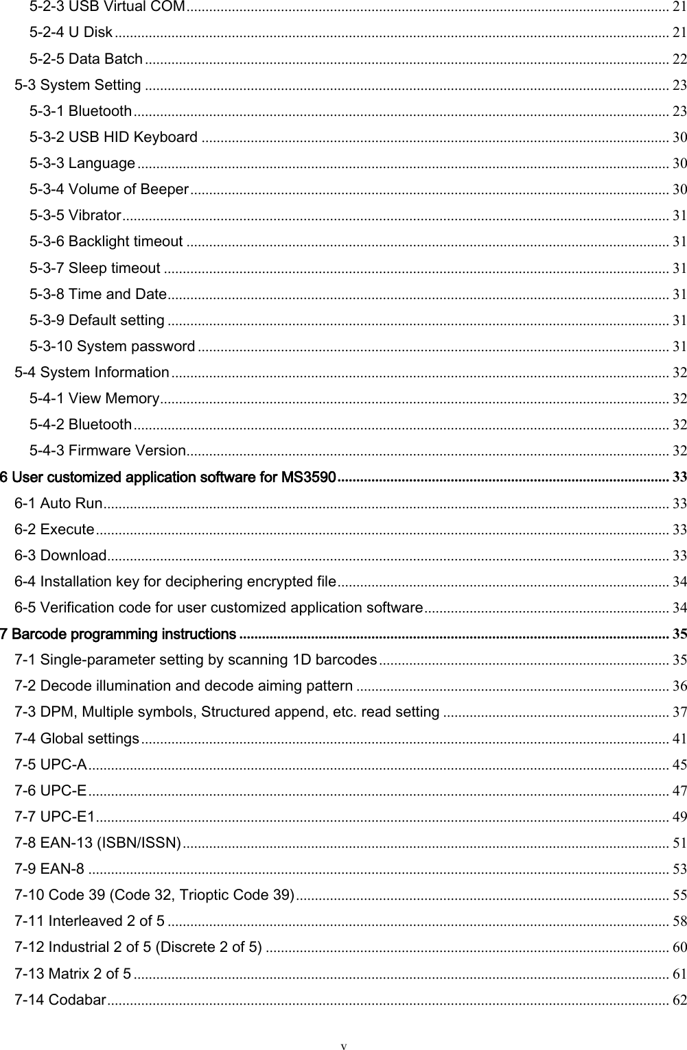   v 5-2-3 USB Virtual COM ................................................................................................................................ 21 5-2-4 U Disk ................................................................................................................................................... 21 5-2-5 Data Batch ........................................................................................................................................... 22 5-3 System Setting ........................................................................................................................................... 23 5-3-1 Bluetooth .............................................................................................................................................. 23 5-3-2 USB HID Keyboard ............................................................................................................................ 30 5-3-3 Language ............................................................................................................................................. 30 5-3-4 Volume of Beeper ............................................................................................................................... 30 5-3-5 Vibrator ................................................................................................................................................. 31 5-3-6 Backlight timeout ................................................................................................................................ 31 5-3-7 Sleep timeout ...................................................................................................................................... 31 5-3-8 Time and Date ..................................................................................................................................... 31 5-3-9 Default setting ..................................................................................................................................... 31 5-3-10 System password ............................................................................................................................. 31 5-4 System Information .................................................................................................................................... 32 5-4-1 View Memory ....................................................................................................................................... 32 5-4-2 Bluetooth .............................................................................................................................................. 32 5-4-3 Firmware Version ................................................................................................................................ 32 6 User customized application software for MS3590 ........................................................................................ 33 6-1 Auto Run ...................................................................................................................................................... 33 6-2 Execute ........................................................................................................................................................ 33 6-3 Download ..................................................................................................................................................... 33 6-4 Installation key for deciphering encrypted file ........................................................................................ 34 6-5 Verification code for user customized application software ................................................................. 34 7 Barcode programming instructions .................................................................................................................. 35 7-1 Single-parameter setting by scanning 1D barcodes ............................................................................. 35 7-2 Decode illumination and decode aiming pattern ................................................................................... 36 7-3 DPM, Multiple symbols, Structured append, etc. read setting ............................................................ 37 7-4 Global settings ............................................................................................................................................ 41 7-5 UPC-A .......................................................................................................................................................... 45 7-6 UPC-E .......................................................................................................................................................... 47 7-7 UPC-E1 ........................................................................................................................................................ 49 7-8 EAN-13 (ISBN/ISSN) ................................................................................................................................. 51 7-9 EAN-8 .......................................................................................................................................................... 53 7-10 Code 39 (Code 32, Trioptic Code 39) ................................................................................................... 55 7-11 Interleaved 2 of 5 ..................................................................................................................................... 58 7-12 Industrial 2 of 5 (Discrete 2 of 5) ........................................................................................................... 60 7-13 Matrix 2 of 5 .............................................................................................................................................. 61 7-14 Codabar ..................................................................................................................................................... 62 