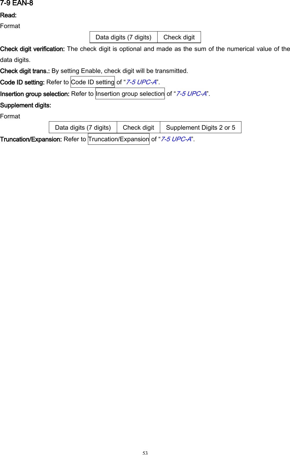   53 7-9 EAN-8 Read: Format Data digits (7 digits) Check digit Check digit verification: The check digit is optional and made as the sum of the numerical value of the data digits. Check digit trans.: By setting Enable, check digit will be transmitted. Code ID setting: Refer to Code ID setting of “7-5 UPC-A”. Insertion group selection: Refer to Insertion group selection of “7-5 UPC-A”. Supplement digits: Format Data digits (7 digits) Check digit Supplement Digits 2 or 5 Truncation/Expansion: Refer to Truncation/Expansion of “7-5 UPC-A”. 