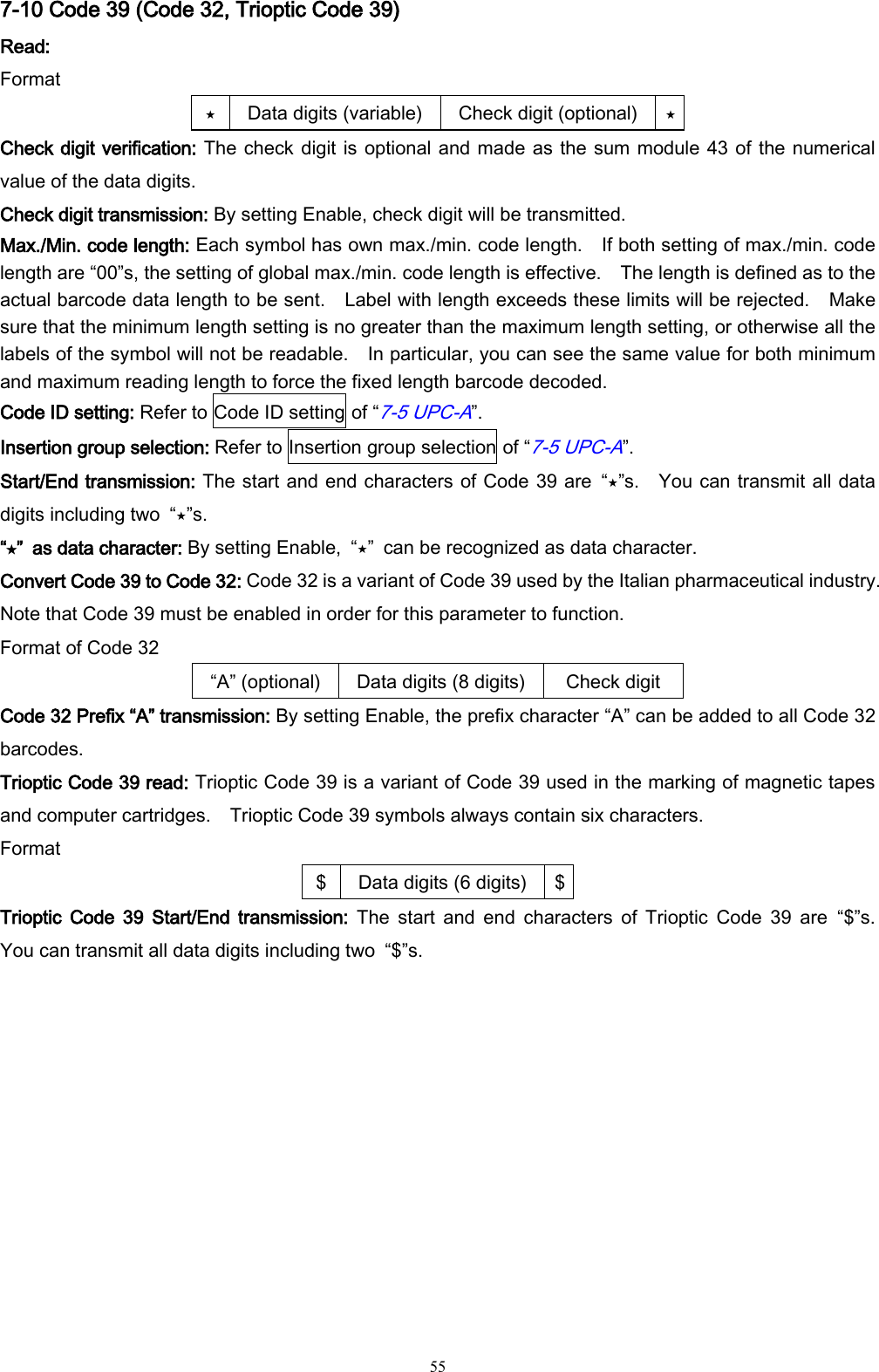   55 7-10 Code 39 (Code 32, Trioptic Code 39) Read: Format ⋆ Data digits (variable) Check digit (optional) ⋆ Check digit verification: The check digit is optional and made as the sum module 43 of the numerical value of the data digits. Check digit transmission: By setting Enable, check digit will be transmitted. Max./Min. code length: Each symbol has own max./min. code length.    If both setting of max./min. code length are “00”s, the setting of global max./min. code length is effective.  The length is defined as to the actual barcode data length to be sent.    Label with length exceeds these limits will be rejected.    Make sure that the minimum length setting is no greater than the maximum length setting, or otherwise all the labels of the symbol will not be readable.    In particular, you can see the same value for both minimum and maximum reading length to force the fixed length barcode decoded. Code ID setting: Refer to Code ID setting of “7-5 UPC-A”. Insertion group selection: Refer to Insertion group selection of “7-5 UPC-A”. Start/End transmission: The start and end characters of Code 39 are  “⋆”s.    You can transmit all data digits including two  “⋆”s. “⋆”  as data character: By setting Enable,  “⋆”  can be recognized as data character. Convert Code 39 to Code 32: Code 32 is a variant of Code 39 used by the Italian pharmaceutical industry.   Note that Code 39 must be enabled in order for this parameter to function. Format of Code 32 “A” (optional) Data digits (8 digits) Check digit   Code 32 Prefix “A” transmission: By setting Enable, the prefix character “A” can be added to all Code 32 barcodes. Trioptic Code 39 read: Trioptic Code 39 is a variant of Code 39 used in the marking of magnetic tapes and computer cartridges.    Trioptic Code 39 symbols always contain six characters. Format $ Data digits (6 digits) $ Trioptic  Code  39  Start/End  transmission:  The  start  and  end  characters  of  Trioptic  Code  39  are  “$”s.   You can transmit all data digits including two  “$”s. 