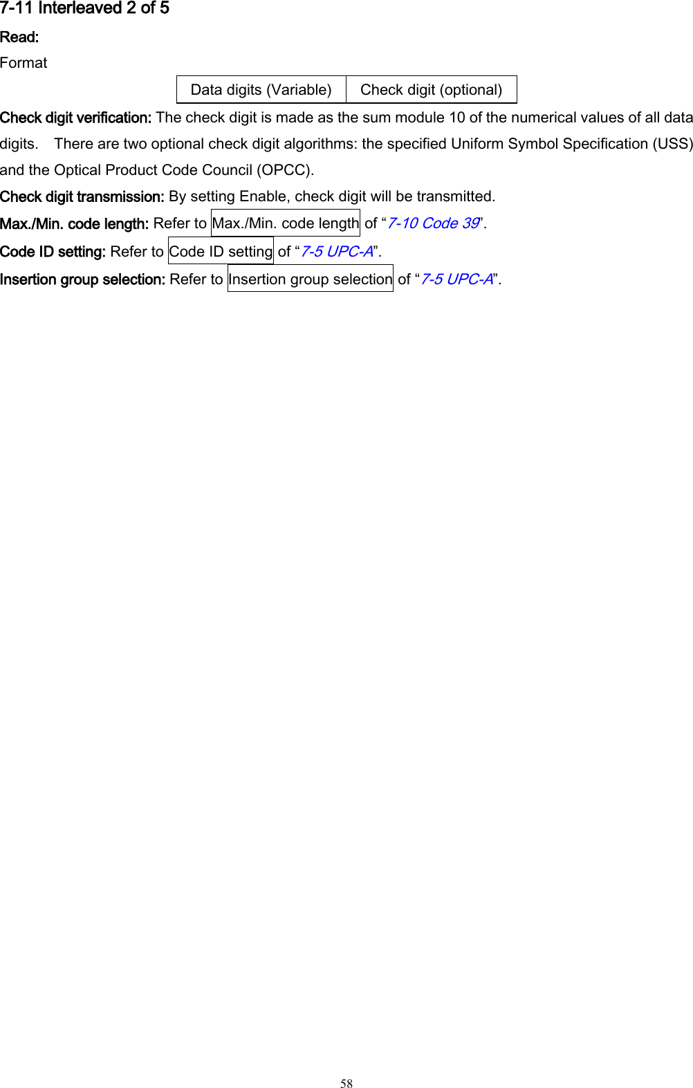   58 7-11 Interleaved 2 of 5 Read: Format Data digits (Variable) Check digit (optional) Check digit verification: The check digit is made as the sum module 10 of the numerical values of all data digits.    There are two optional check digit algorithms: the specified Uniform Symbol Specification (USS) and the Optical Product Code Council (OPCC). Check digit transmission: By setting Enable, check digit will be transmitted. Max./Min. code length: Refer to Max./Min. code length of “7-10 Code 39”. Code ID setting: Refer to Code ID setting of “7-5 UPC-A”. Insertion group selection: Refer to Insertion group selection of “7-5 UPC-A”. 