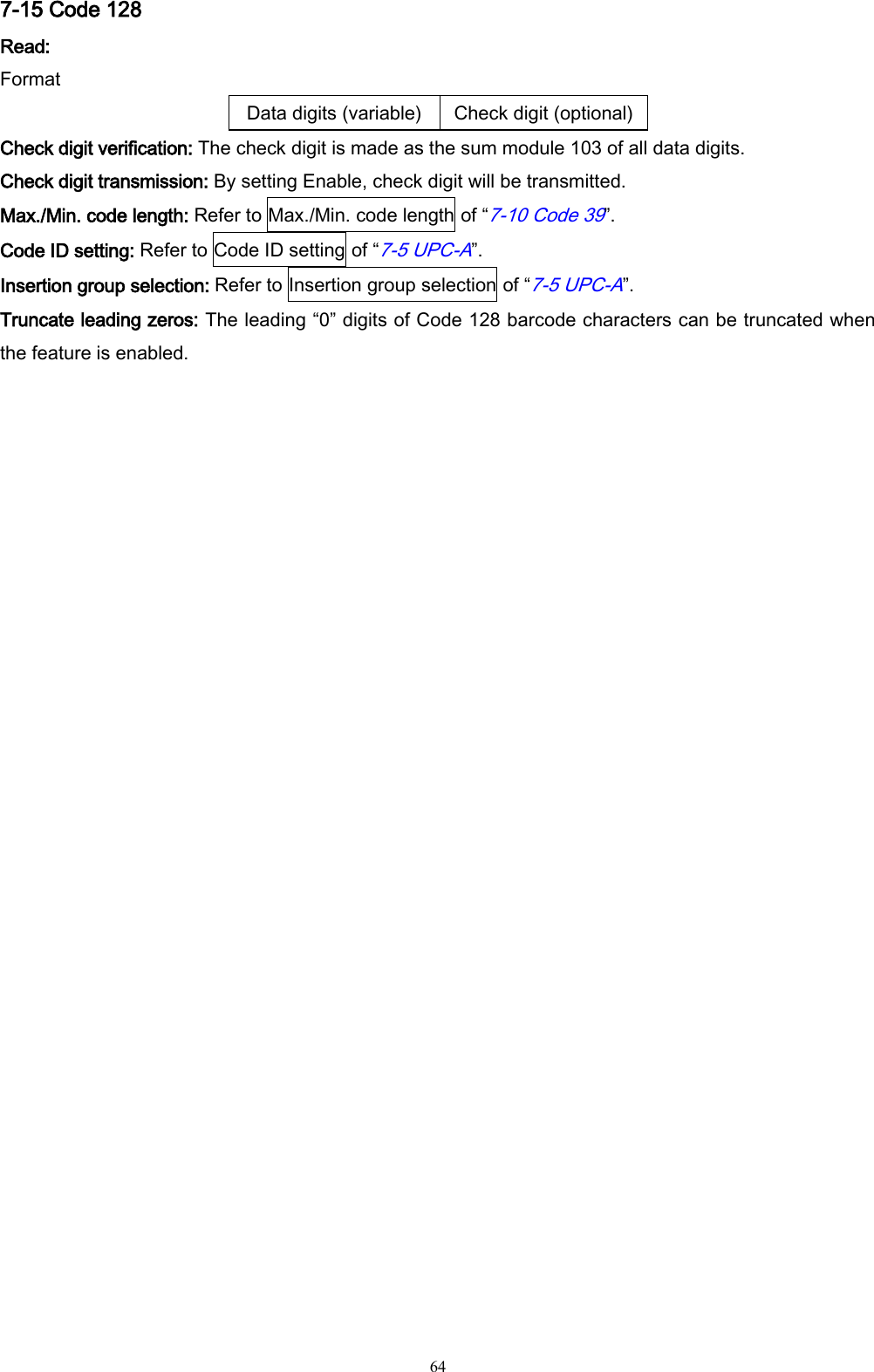   64 7-15 Code 128 Read: Format Data digits (variable) Check digit (optional) Check digit verification: The check digit is made as the sum module 103 of all data digits. Check digit transmission: By setting Enable, check digit will be transmitted. Max./Min. code length: Refer to Max./Min. code length of “7-10 Code 39”. Code ID setting: Refer to Code ID setting of “7-5 UPC-A”. Insertion group selection: Refer to Insertion group selection of “7-5 UPC-A”. Truncate leading zeros: The leading “0” digits of Code 128 barcode characters can be truncated when the feature is enabled. 