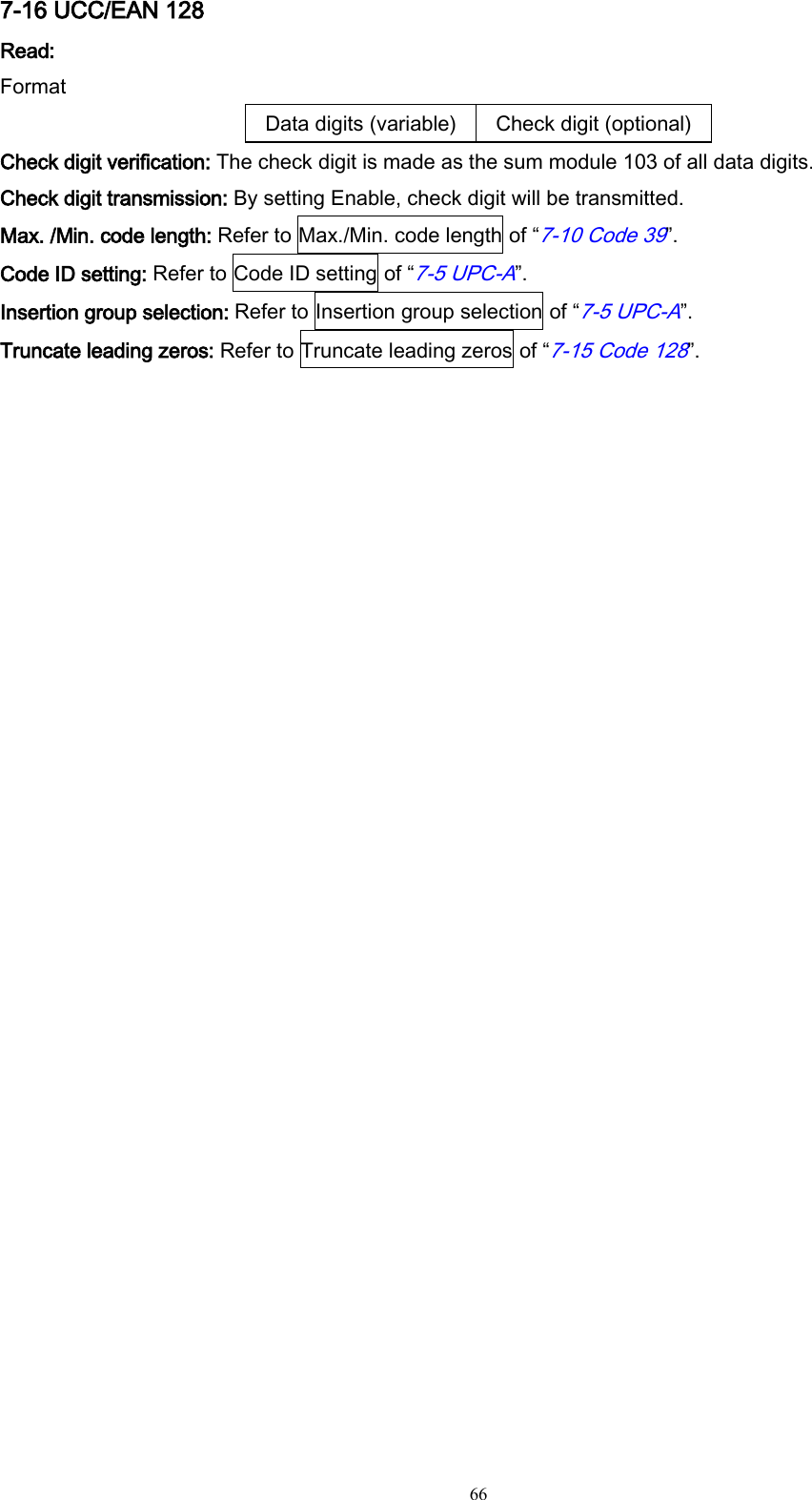   66 7-16 UCC/EAN 128 Read: Format Data digits (variable) Check digit (optional) Check digit verification: The check digit is made as the sum module 103 of all data digits. Check digit transmission: By setting Enable, check digit will be transmitted. Max. /Min. code length: Refer to Max./Min. code length of “7-10 Code 39”. Code ID setting: Refer to Code ID setting of “7-5 UPC-A”. Insertion group selection: Refer to Insertion group selection of “7-5 UPC-A”. Truncate leading zeros: Refer to Truncate leading zeros of “7-15 Code 128”. 