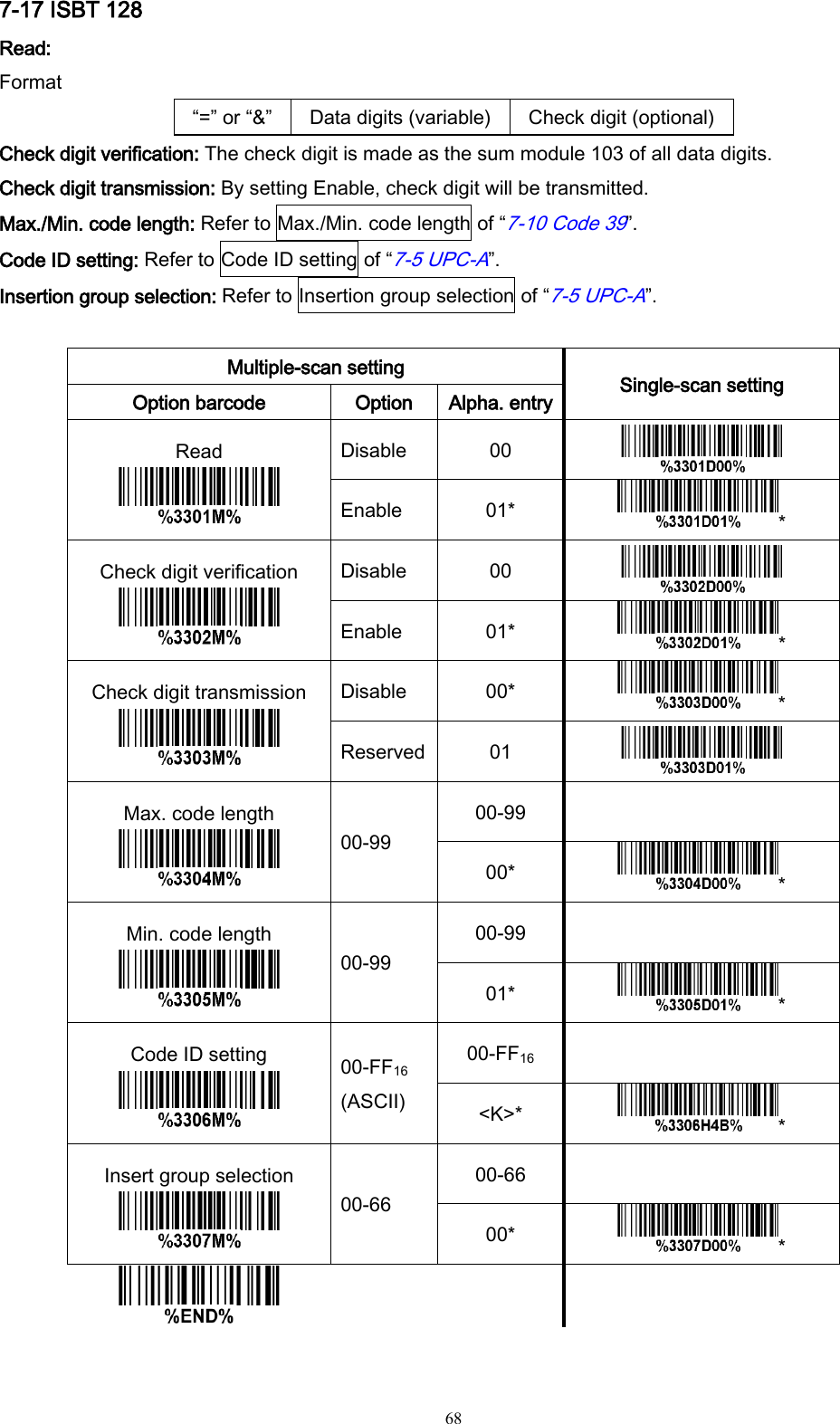   68 7-17 ISBT 128 Read: Format “=” or “&amp;” Data digits (variable) Check digit (optional) Check digit verification: The check digit is made as the sum module 103 of all data digits. Check digit transmission: By setting Enable, check digit will be transmitted. Max./Min. code length: Refer to Max./Min. code length of “7-10 Code 39”. Code ID setting: Refer to Code ID setting of “7-5 UPC-A”. Insertion group selection: Refer to Insertion group selection of “7-5 UPC-A”.  Multiple-scan setting Single-scan setting Option barcode Option Alpha. entry Read  Disable 00  Enable 01* * Check digit verification  Disable 00  Enable 01* * Check digit transmission  Disable 00* * Reserved 01  Max. code length  00-99 00-99  00* * Min. code length  00-99 00-99  01* * Code ID setting  00-FF16 (ASCII) 00-FF16  &lt;K&gt;* * Insert group selection  00-66 00-66  00* *      