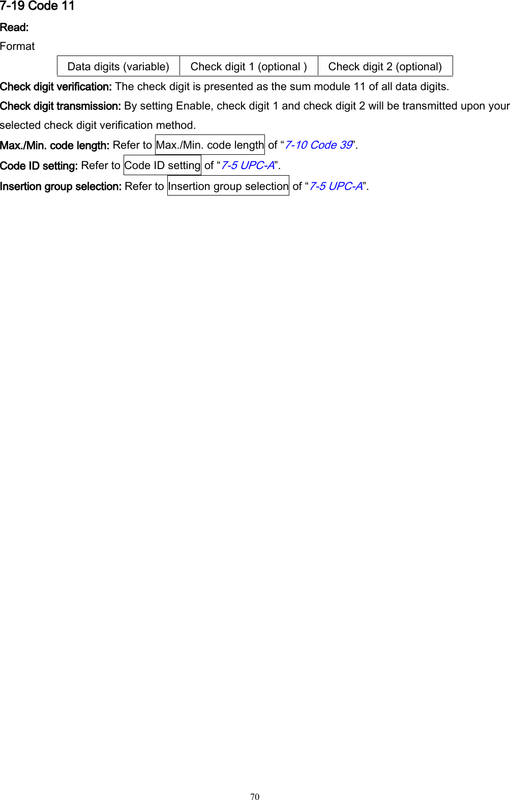   70 7-19 Code 11 Read: Format Data digits (variable) Check digit 1 (optional ) Check digit 2 (optional) Check digit verification: The check digit is presented as the sum module 11 of all data digits. Check digit transmission: By setting Enable, check digit 1 and check digit 2 will be transmitted upon your selected check digit verification method. Max./Min. code length: Refer to Max./Min. code length of “7-10 Code 39”. Code ID setting: Refer to Code ID setting of “7-5 UPC-A”. Insertion group selection: Refer to Insertion group selection of “7-5 UPC-A”. 