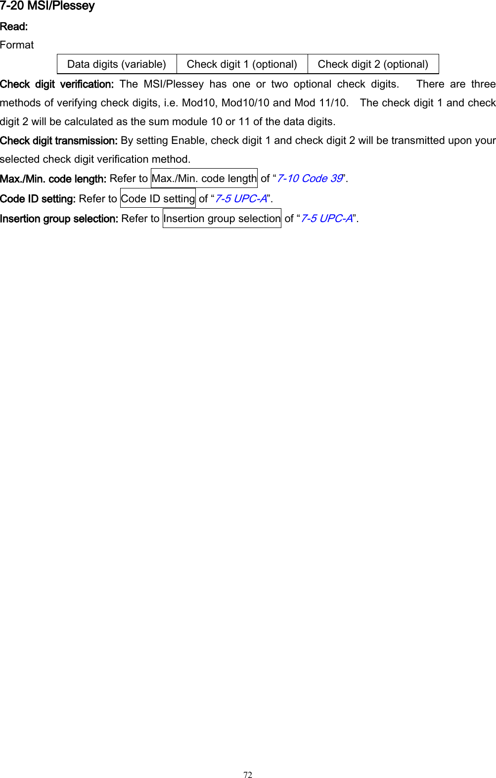   72 7-20 MSI/Plessey Read: Format Data digits (variable) Check digit 1 (optional) Check digit 2 (optional) Check  digit  verification:  The  MSI/Plessey  has  one  or  two  optional  check  digits.    There  are  three methods of verifying check digits, i.e. Mod10, Mod10/10 and Mod 11/10.    The check digit 1 and check digit 2 will be calculated as the sum module 10 or 11 of the data digits. Check digit transmission: By setting Enable, check digit 1 and check digit 2 will be transmitted upon your selected check digit verification method. Max./Min. code length: Refer to Max./Min. code length of “7-10 Code 39”. Code ID setting: Refer to Code ID setting of “7-5 UPC-A”. Insertion group selection: Refer to Insertion group selection of “7-5 UPC-A”. 