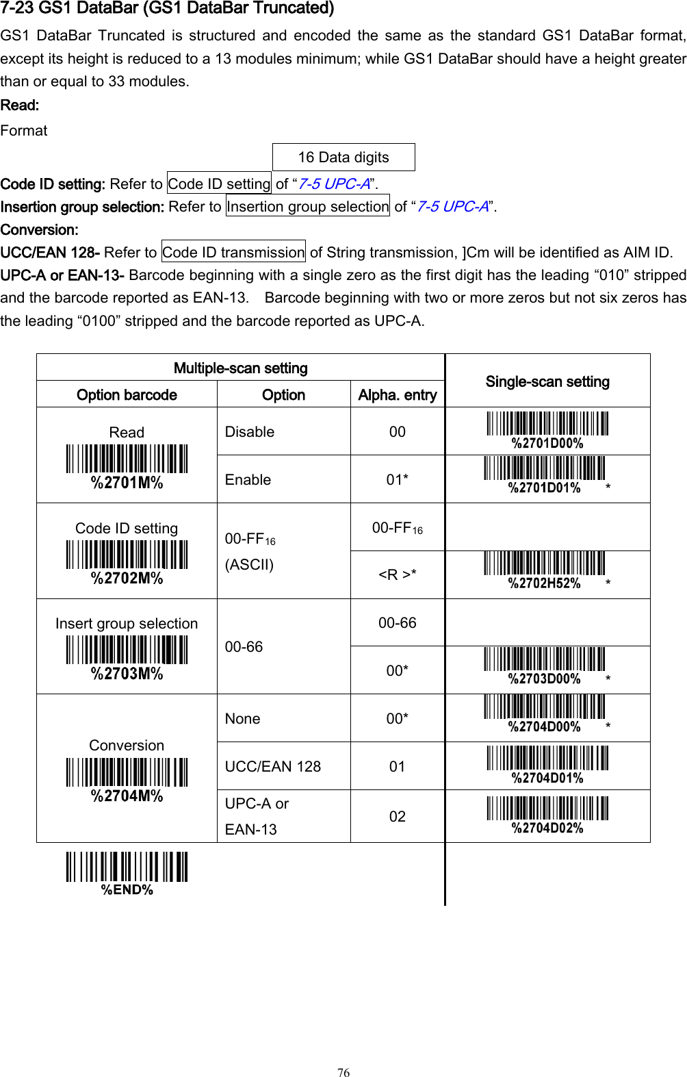   76 7-23 GS1 DataBar (GS1 DataBar Truncated) GS1  DataBar  Truncated  is  structured  and  encoded  the  same  as  the  standard  GS1  DataBar  format, except its height is reduced to a 13 modules minimum; while GS1 DataBar should have a height greater than or equal to 33 modules.   Read: Format 16 Data digits Code ID setting: Refer to Code ID setting of “7-5 UPC-A”. Insertion group selection: Refer to Insertion group selection of “7-5 UPC-A”. Conversion: UCC/EAN 128- Refer to Code ID transmission of String transmission, ]Cm will be identified as AIM ID. UPC-A or EAN-13- Barcode beginning with a single zero as the first digit has the leading “010” stripped and the barcode reported as EAN-13.    Barcode beginning with two or more zeros but not six zeros has the leading “0100” stripped and the barcode reported as UPC-A.  Multiple-scan setting Single-scan setting Option barcode Option Alpha. entry Read  Disable 00  Enable 01* * Code ID setting  00-FF16 (ASCII) 00-FF16  &lt;R &gt;* * Insert group selection  00-66 00-66  00* * Conversion  None 00* * UCC/EAN 128 01  UPC-A or EAN-13 02       