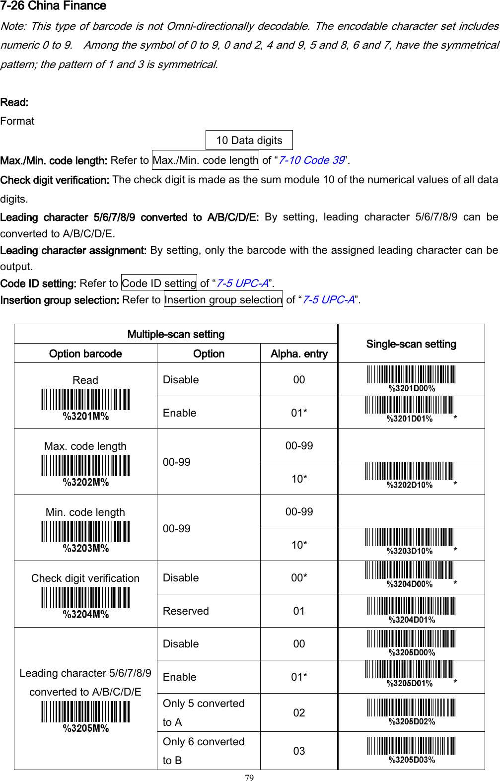   79 7-26 China Finance Note: This type of barcode is not Omni-directionally decodable. The encodable character set includes numeric 0 to 9.    Among the symbol of 0 to 9, 0 and 2, 4 and 9, 5 and 8, 6 and 7, have the symmetrical pattern; the pattern of 1 and 3 is symmetrical.  Read: Format 10 Data digits Max./Min. code length: Refer to Max./Min. code length of “7-10 Code 39”. Check digit verification: The check digit is made as the sum module 10 of the numerical values of all data digits. Leading  character  5/6/7/8/9  converted  to  A/B/C/D/E:  By  setting,  leading  character  5/6/7/8/9  can  be converted to A/B/C/D/E. Leading character assignment: By setting, only the barcode with the assigned leading character can be output. Code ID setting: Refer to Code ID setting of “7-5 UPC-A”. Insertion group selection: Refer to Insertion group selection of “7-5 UPC-A”.  Multiple-scan setting Single-scan setting Option barcode Option Alpha. entry Read  Disable 00  Enable 01* * Max. code length  00-99 00-99  10* * Min. code length  00-99 00-99  10* * Check digit verification  Disable 00* * Reserved 01  Leading character 5/6/7/8/9 converted to A/B/C/D/E  Disable 00  Enable 01* * Only 5 converted to A 02  Only 6 converted to B 03  