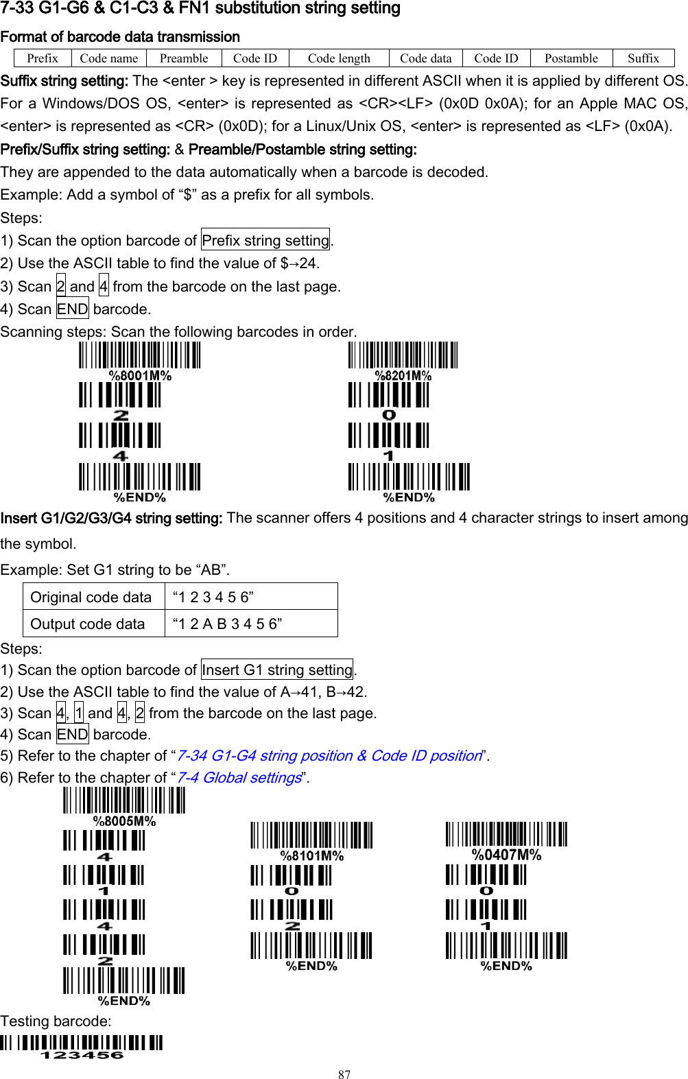   87 7-33 G1-G6 &amp; C1-C3 &amp; FN1 substitution string setting Format of barcode data transmission Prefix Code name Preamble Code ID Code length Code data Code ID Postamble Suffix Suffix string setting: The &lt;enter &gt; key is represented in different ASCII when it is applied by different OS.   For a Windows/DOS OS, &lt;enter&gt; is represented as &lt;CR&gt;&lt;LF&gt; (0x0D 0x0A); for an Apple MAC OS, &lt;enter&gt; is represented as &lt;CR&gt; (0x0D); for a Linux/Unix OS, &lt;enter&gt; is represented as &lt;LF&gt; (0x0A). Prefix/Suffix string setting: &amp; Preamble/Postamble string setting: They are appended to the data automatically when a barcode is decoded. Example: Add a symbol of “$” as a prefix for all symbols. Steps: 1) Scan the option barcode of Prefix string setting. 2) Use the ASCII table to find the value of $→24. 3) Scan 2 and 4 from the barcode on the last page. 4) Scan END barcode. Scanning steps: Scan the following barcodes in order.         Insert G1/G2/G3/G4 string setting: The scanner offers 4 positions and 4 character strings to insert among the symbol. Example: Set G1 string to be “AB”. Original code data “1 2 3 4 5 6” Output code data “1 2 A B 3 4 5 6” Steps: 1) Scan the option barcode of Insert G1 string setting. 2) Use the ASCII table to find the value of A→41, B→42. 3) Scan 4, 1 and 4, 2 from the barcode on the last page. 4) Scan END barcode. 5) Refer to the chapter of “7-34 G1-G4 string position &amp; Code ID position”. 6) Refer to the chapter of “7-4 Global settings”.               Testing barcode:  