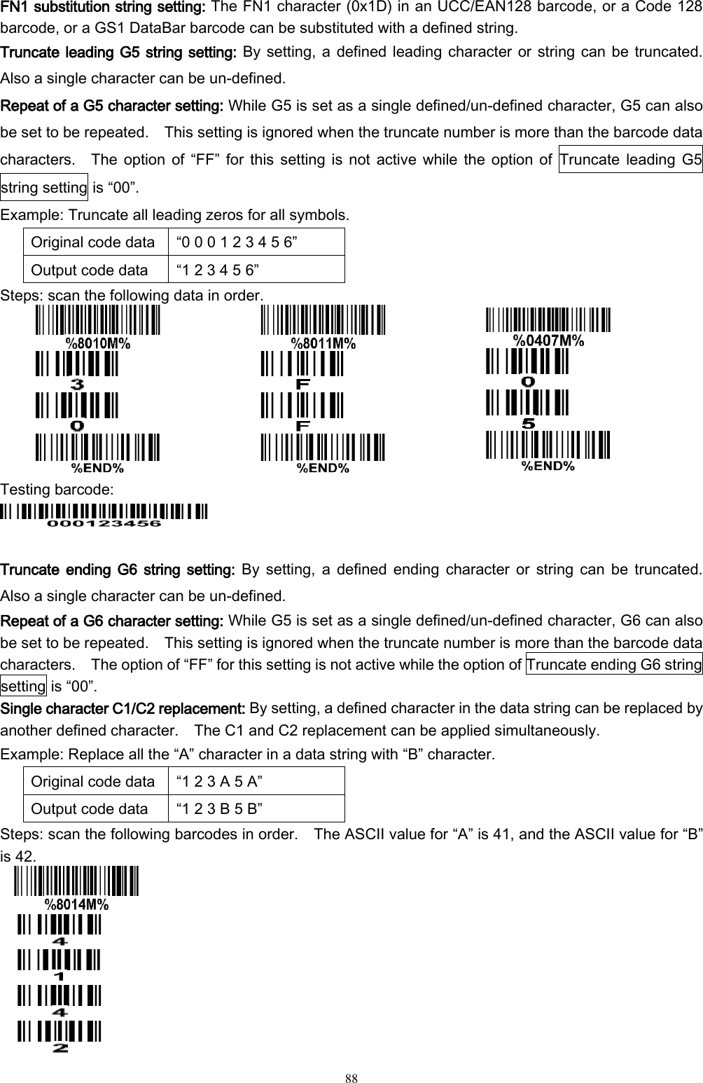   88  FN1 substitution string setting: The FN1 character (0x1D) in an UCC/EAN128 barcode, or a Code 128 barcode, or a GS1 DataBar barcode can be substituted with a defined string. Truncate leading G5 string setting: By setting, a defined leading character or string can be truncated.   Also a single character can be un-defined.   Repeat of a G5 character setting: While G5 is set as a single defined/un-defined character, G5 can also be set to be repeated.    This setting is ignored when the truncate number is more than the barcode data characters.    The option  of  “FF”  for this  setting  is not  active while the  option  of  Truncate leading  G5 string setting is “00”.     Example: Truncate all leading zeros for all symbols. Original code data “0 0 0 1 2 3 4 5 6” Output code data “1 2 3 4 5 6” Steps: scan the following data in order.            Testing barcode:   Truncate  ending G6 string setting:  By  setting,  a  defined ending  character  or  string  can  be  truncated.   Also a single character can be un-defined.     Repeat of a G6 character setting: While G5 is set as a single defined/un-defined character, G6 can also be set to be repeated.    This setting is ignored when the truncate number is more than the barcode data characters.    The option of “FF” for this setting is not active while the option of Truncate ending G6 string setting is “00”. Single character C1/C2 replacement: By setting, a defined character in the data string can be replaced by another defined character.    The C1 and C2 replacement can be applied simultaneously. Example: Replace all the “A” character in a data string with “B” character. Original code data “1 2 3 A 5 A” Output code data “1 2 3 B 5 B” Steps: scan the following barcodes in order.    The ASCII value for “A” is 41, and the ASCII value for “B” is 42.      