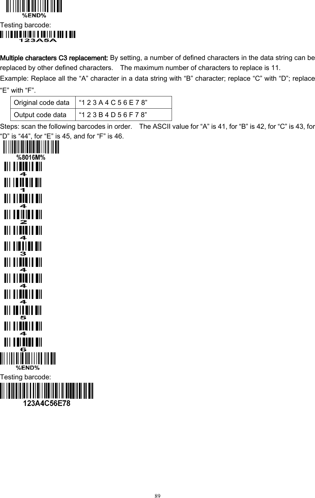   89  Testing barcode:     Multiple characters C3 replacement: By setting, a number of defined characters in the data string can be replaced by other defined characters.    The maximum number of characters to replace is 11.   Example: Replace all the “A” character in a data string with “B” character; replace “C” with “D”; replace “E” with “F”. Original code data “1 2 3 A 4 C 5 6 E 7 8” Output code data “1 2 3 B 4 D 5 6 F 7 8” Steps: scan the following barcodes in order.    The ASCII value for “A” is 41, for “B” is 42, for “C” is 43, for “D” is “44”, for “E” is 45, and for “F” is 46.               Testing barcode:   