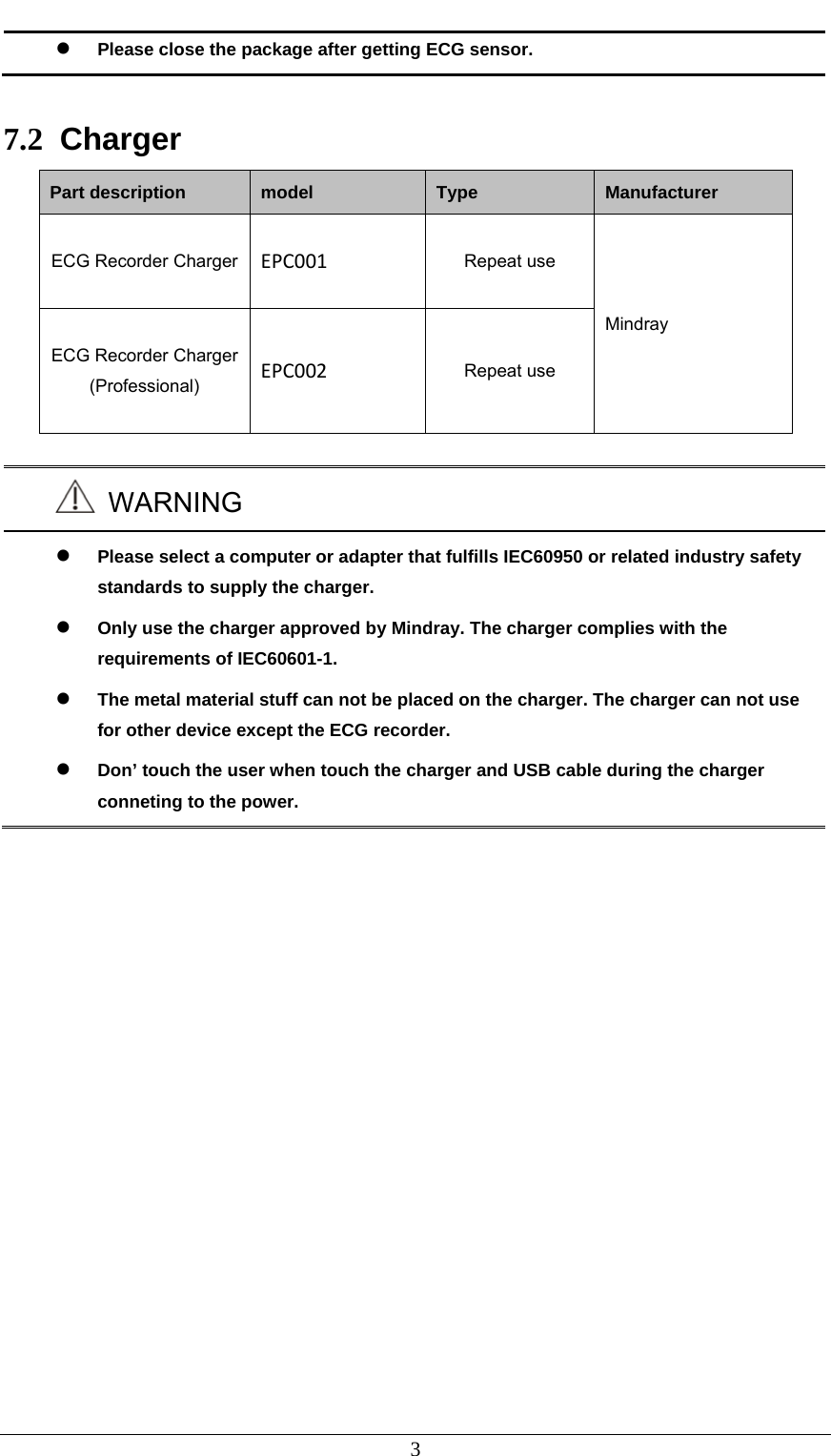  3  Please close the package after getting ECG sensor.  7.2  Charger Part description  model  Type  Manufacturer ECG Recorder Charger  EPC001 Repeat use Mindray ECG Recorder Charger (Professional)  EPC002 Repeat use   WARNING  Please select a computer or adapter that fulfills IEC60950 or related industry safety standards to supply the charger.  Only use the charger approved by Mindray. The charger complies with the requirements of IEC60601-1.  The metal material stuff can not be placed on the charger. The charger can not use for other device except the ECG recorder.  Don’ touch the user when touch the charger and USB cable during the charger conneting to the power. 