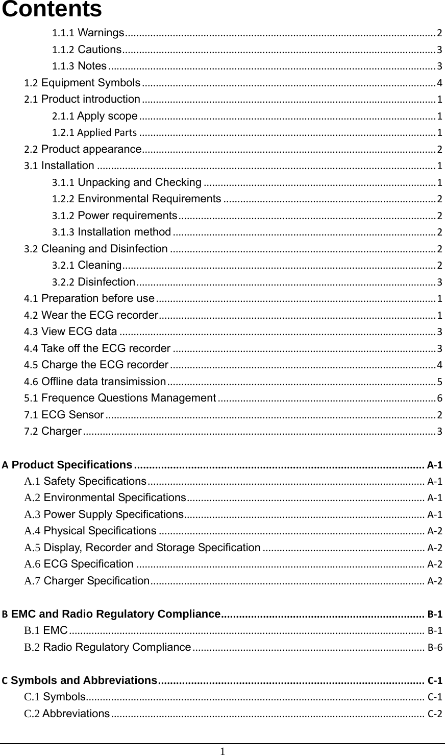 1 Contents 1.1.1 Warnings...............................................................................................................21.1.2 Cautions................................................................................................................31.1.3 Notes.....................................................................................................................31.2 Equipment Symbols.........................................................................................................42.1 Product introduction.........................................................................................................12.1.1 Apply scope..........................................................................................................11.2.1AppliedParts..........................................................................................................12.2 Product appearance.........................................................................................................23.1 Installation.........................................................................................................................13.1.1 Unpacking and Checking...................................................................................11.2.2 Environmental Requirements............................................................................23.1.2 Power requirements............................................................................................23.1.3 Installation method..............................................................................................23.2 Cleaning and Disinfection...............................................................................................23.2.1 Cleaning................................................................................................................23.2.2 Disinfection...........................................................................................................34.1 Preparation before use....................................................................................................14.2 Wear the ECG recorder...................................................................................................14.3 View ECG data.................................................................................................................34.4 Take off the ECG recorder..............................................................................................34.5 Charge the ECG recorder...............................................................................................44.6 Offline data transimission................................................................................................55.1 Frequence Questions Management..............................................................................67.1 ECG Sensor......................................................................................................................27.2 Charger..............................................................................................................................3A Product Specifications.................................................................................................A‐1A.1 Safety Specifications...................................................................................................A‐1A.2 Environmental Specifications.....................................................................................A‐1A.3 Power Supply Specifications......................................................................................A‐1A.4 Physical Specifications...............................................................................................A‐2A.5 Display, Recorder and Storage Specification..........................................................A‐2A.6 ECG Specification.......................................................................................................A‐2A.7 Charger Specification..................................................................................................A‐2B EMC and Radio Regulatory Compliance....................................................................B‐1B.1 EMC...............................................................................................................................B‐1B.2 Radio Regulatory Compliance...................................................................................B‐6C Symbols and Abbreviations.........................................................................................C‐1C.1 Symbols.........................................................................................................................C‐1C.2 Abbreviations................................................................................................................C‐2