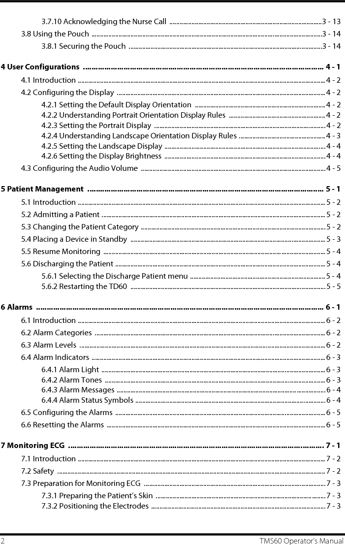 2 TMS60 Operator’s Manual3.7.10 Acknowledging the Nurse Call ..........................................................................................3 - 133.8 Using the Pouch ........................................................................................................................................3 - 143.8.1 Securing the Pouch ..................................................................................................................3 - 144 User Configurations  ................................................................................................................. 4 - 14.1 Introduction ..................................................................................................................................................4 - 24.2 Configuring the Display  ...........................................................................................................................4 - 24.2.1 Setting the Default Display Orientation  .............................................................................4 - 24.2.2 Understanding Portrait Orientation Display Rules  ......................................................... 4 - 24.2.3 Setting the Portrait Display  .....................................................................................................4 - 24.2.4 Understanding Landscape Orientation Display Rules ...................................................4 - 34.2.5 Setting the Landscape Display ...............................................................................................4 - 44.2.6 Setting the Display Brightness  ...............................................................................................4 - 44.3 Configuring the Audio Volume  ............................................................................................................. 4 - 55 Patient Management  ............................................................................................................... 5 - 15.1 Introduction ..................................................................................................................................................5 - 25.2 Admitting a Patient .................................................................................................................................... 5 - 25.3 Changing the Patient Category ............................................................................................................. 5 - 25.4 Placing a Device in Standby  ...................................................................................................................5 - 35.5 Resume Monitoring ...................................................................................................................................5 - 45.6 Discharging the Patient ............................................................................................................................ 5 - 45.6.1 Selecting the Discharge Patient menu ................................................................................ 5 - 45.6.2 Restarting the TD60  ...................................................................................................................5 - 56 Alarms  ....................................................................................................................................... 6 - 16.1 Introduction ..................................................................................................................................................6 - 26.2 Alarm Categories  ........................................................................................................................................ 6 - 26.3 Alarm Levels  .................................................................................................................................................6 - 26.4 Alarm Indicators ..........................................................................................................................................6 - 36.4.1 Alarm Light .................................................................................................................................... 6 - 36.4.2 Alarm Tones ..................................................................................................................................6 - 36.4.3 Alarm Messages ...........................................................................................................................6 - 46.4.4 Alarm Status Symbols ................................................................................................................ 6 - 46.5 Configuring the Alarms ............................................................................................................................6 - 56.6 Resetting the Alarms ................................................................................................................................. 6 - 57 Monitoring ECG  ........................................................................................................................ 7 - 17.1 Introduction ..................................................................................................................................................7 - 27.2 Safety  ..............................................................................................................................................................7 - 27.3 Preparation for Monitoring ECG  ........................................................................................................... 7 - 37.3.1 Preparing the Patient’s Skin .................................................................................................... 7 - 37.3.2 Positioning the Electrodes .......................................................................................................7 - 3