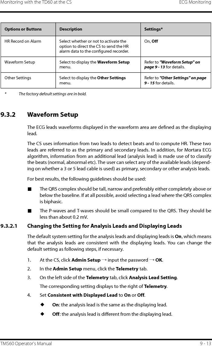 Monitoring with the TD60 at the CS ECG MonitoringTMS60 Operator’s Manual 9 - 139.3.2 Waveform SetupThe ECG leads waveforms displayed in the waveform area are defined as the displayinglead.The CS uses information from two leads to detect beats and to compute HR. These twoleads are referred to as the primary and secondary leads. In addition, for Mortara ECGalgorithm, information from an additional lead (analysis lead) is made use of to classifythe beats (normal, abnormal etc). The user can select any of the available leads (depend-ing on whether a 3 or 5 lead cable is used) as primary, secondary or other analysis leads.For best results, the following guidelines should be used:■The QRS complex should be tall, narrow and preferably either completely above orbelow the baseline. If at all possible, avoid selecting a lead where the QRS complexis biphasic.■The P-waves and T-waves should be small compared to the QRS. They should beless than about 0.2 mV.9.3.2.1 Changing the Setting for Analysis Leads and Displaying LeadsThe default system setting for the analysis leads and displaying leads is On, which meansthat the analysis leads are consistent with the displaying leads. You can change thedefault setting as following steps, if necessary. 1. At the CS, click Admin Setup → input the password → OK.2. In the Admin Setup menu, click the Telemetr y tab.3. On the left side of the Telemetry tab, click Analysis Lead Setting.The corresponding setting displays to the right of Telemetry.4. Set Consistent with Displayed Lead to On or Off.◆On: the analysis lead is the same as the displaying lead.◆Off: the analysis lead is different from the displaying lead.HR Record on Alarm Select whether or not to activate the option to direct the CS to send the HR alarm data to the configured recorder.On, OffWaveform Setup Select to display the Waveform Setup menu.Refer to &quot;Waveform Setup&quot; on page 9 - 13 for details.Other Settings Select to display the Other Settings menu.Refer to &quot;Other Settings&quot; on page 9 - 15 for details.Options or Buttons Description Settings** The factory default settings are in bold.