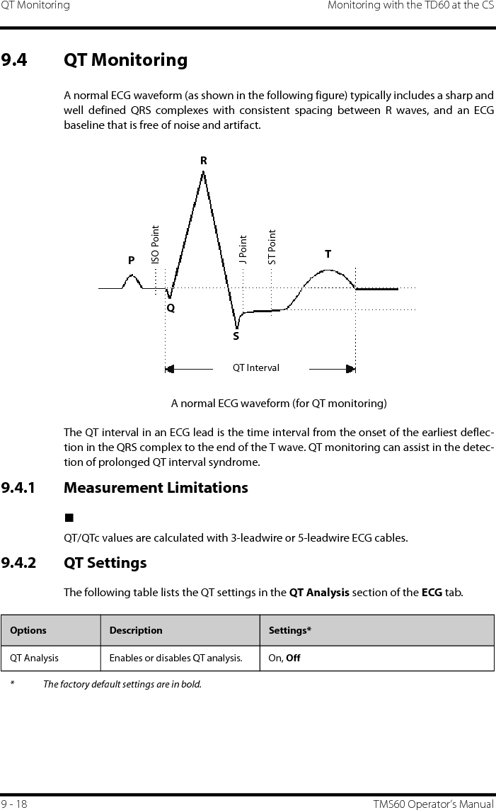 QT Monitoring Monitoring with the TD60 at the CS9 - 18 TMS60 Operator’s Manual9.4 QT MonitoringA normal ECG waveform (as shown in the following figure) typically includes a sharp andwell defined QRS complexes with consistent spacing between R waves, and an ECGbaseline that is free of noise and artifact.A normal ECG waveform (for QT monitoring)The QT interval in an ECG lead is the time interval from the onset of the earliest deflec-tion in the QRS complex to the end of the T wave. QT monitoring can assist in the detec-tion of prolonged QT interval syndrome. 9.4.1 Measurement Limitations■QT/QTc values are calculated with 3-leadwire or 5-leadwire ECG cables.9.4.2 QT SettingsThe following table lists the QT settings in the QT Analysis section of the ECG tab.ST PointJ PointISO PointRTQT IntervalPQSOptions Description Settings*QT Analysis Enables or disables QT analysis. On, Off* The factory default settings are in bold.