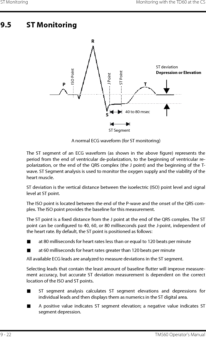 ST Monitoring Monitoring with the TD60 at the CS9 - 22 TMS60 Operator’s Manual9.5 ST MonitoringA normal ECG waveform (for ST monitoring)The ST segment of an ECG waveform (as shown in the above figure) represents theperiod from the end of ventricular de-polarization, to the beginning of ventricular re-polarization, or the end of the QRS complex (the J point) and the beginning of the T-wave. ST Segment analysis is used to monitor the oxygen supply and the viability of theheart muscle.ST deviation is the vertical distance between the isoelectric (ISO) point level and signallevel at ST point.The ISO point is located between the end of the P-wave and the onset of the QRS com-plex. The ISO point provides the baseline for this measurement.The ST point is a fixed distance from the J point at the end of the QRS complex. The STpoint can be configured to 40, 60, or 80 milliseconds past the J-point, independent ofthe heart rate. By default, the ST point is positioned as follows:■at 80 milliseconds for heart rates less than or equal to 120 beats per minute■at 60 milliseconds for heart rates greater than 120 beats per minuteAll available ECG leads are analyzed to measure deviations in the ST segment.Selecting leads that contain the least amount of baseline flutter will improve measure-ment accuracy, but accurate ST deviation measurement is dependent on the correctlocation of the ISO and ST points.■ST segment analysis calculates ST segment elevations and depressions forindividual leads and then displays them as numerics in the ST digital area.■A positive value indicates ST segment elevation; a negative value indicates STsegment depression.RPTSST PointJ PointISO Point40 to 80 msecST deviationDepression or ElevationST Segment