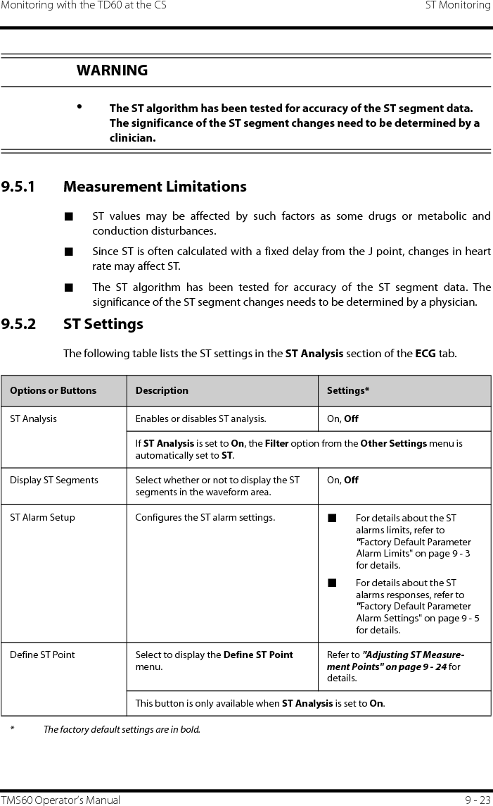 Monitoring with the TD60 at the CS ST MonitoringTMS60 Operator’s Manual 9 - 239.5.1 Measurement Limitations■ST values may be affected by such factors as some drugs or metabolic andconduction disturbances.■Since ST is often calculated with a fixed delay from the J point, changes in heartrate may affect ST.■The ST algorithm has been tested for accuracy of the ST segment data. Thesignificance of the ST segment changes needs to be determined by a physician.9.5.2 ST SettingsThe following table lists the ST settings in the ST Analysis section of the ECG tab.WARNING•The ST algorithm has been tested for accuracy of the ST segment data. The significance of the ST segment changes need to be determined by a clinician.Options or Buttons Description Settings*ST Analysis Enables or disables ST analysis. On, OffIf ST Analysis is set to On, the Filter option from the Other Settings menu is automatically set to ST.Display ST Segments Select whether or not to display the ST segments in the waveform area.On, OffST Alarm Setup Configures the ST alarm settings. ■For details about the ST alarms limits, refer to  &quot;Factory Default Parameter Alarm Limits&quot; on page 9 - 3 for details.■For details about the ST alarms responses, refer to  &quot;Factory Default Parameter Alarm Settings&quot; on page 9 - 5 for details.Define ST Point Select to display the Define ST Point menu.Refer to &quot;Adjusting ST Measure-ment Points&quot; on page 9 - 24 for details.This button is only available when ST Analysis is set to On.* The factory default settings are in bold.