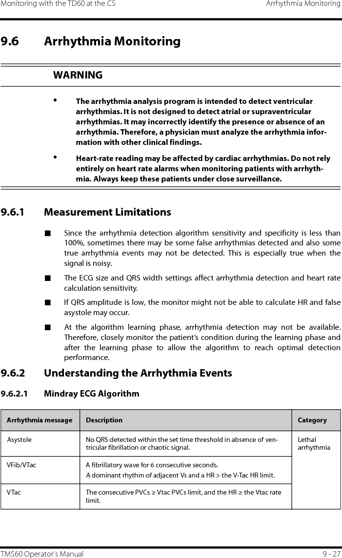 Monitoring with the TD60 at the CS Arrhythmia MonitoringTMS60 Operator’s Manual 9 - 279.6 Arrhythmia Monitoring9.6.1 Measurement Limitations■Since the arrhythmia detection algorithm sensitivity and specificity is less than100%, sometimes there may be some false arrhythmias detected and also sometrue arrhythmia events may not be detected. This is especially true when thesignal is noisy.■The ECG size and QRS width settings affect arrhythmia detection and heart ratecalculation sensitivity.■If QRS amplitude is low, the monitor might not be able to calculate HR and falseasystole may occur.■At the algorithm learning phase, arrhythmia detection may not be available.Therefore, closely monitor the patient’s condition during the learning phase andafter the learning phase to allow the algorithm to reach optimal detectionperformance.9.6.2 Understanding the Arrhythmia Events9.6.2.1 Mindray ECG AlgorithmWARNING•The arrhythmia analysis program is intended to detect ventricular arrhythmias. It is not designed to detect atrial or supraventricular arrhythmias. It may incorrectly identify the presence or absence of an arrhythmia. Therefore, a physician must analyze the arrhythmia infor-mation with other clinical findings.•Heart-rate reading may be affected by cardiac arrhythmias. Do not rely entirely on heart rate alarms when monitoring patients with arrhyth-mia. Always keep these patients under close surveillance.Arrhythmia message Description CategoryAsystole No QRS detected within the set time threshold in absence of ven-tricular fibrillation or chaotic signal.Lethal arrhythmiaVFib/VTac A fibrillatory wave for 6 consecutive seconds.A dominant rhythm of adjacent Vs and a HR &gt; the V-Tac HR limit.VTac The consecutive PVCs ≥ Vtac PVCs limit, and the HR ≥ the Vtac rate limit.