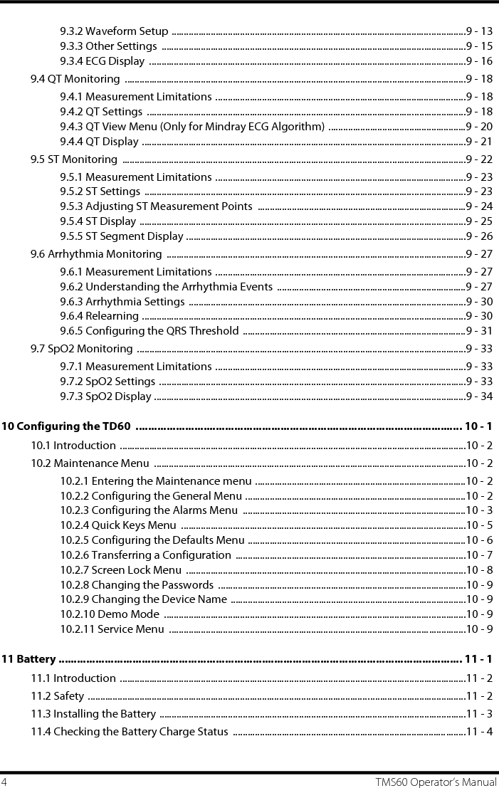 4 TMS60 Operator’s Manual9.3.2 Waveform Setup ........................................................................................................................9 - 139.3.3 Other Settings  ............................................................................................................................9 - 159.3.4 ECG Display  .................................................................................................................................9 - 169.4 QT Monitoring  ...........................................................................................................................................9 - 189.4.1 Measurement Limitations ......................................................................................................9 - 189.4.2 QT Settings ..................................................................................................................................9 - 189.4.3 QT View Menu (Only for Mindray ECG Algorithm) ........................................................9 - 209.4.4 QT Display ....................................................................................................................................9 - 219.5 ST Monitoring  ............................................................................................................................................9 - 229.5.1 Measurement Limitations ......................................................................................................9 - 239.5.2 ST Settings ...................................................................................................................................9 - 239.5.3 Adjusting ST Measurement Points  .....................................................................................9 - 249.5.4 ST Display .....................................................................................................................................9 - 259.5.5 ST Segment Display ..................................................................................................................9 - 269.6 Arrhythmia Monitoring  ..........................................................................................................................9 - 279.6.1 Measurement Limitations ......................................................................................................9 - 279.6.2 Understanding the Arrhythmia Events .............................................................................9 - 279.6.3 Arrhythmia Settings .................................................................................................................9 - 309.6.4 Relearning ....................................................................................................................................9 - 309.6.5 Configuring the QRS Threshold ...........................................................................................9 - 319.7 SpO2 Monitoring ......................................................................................................................................9 - 339.7.1 Measurement Limitations ......................................................................................................9 - 339.7.2 SpO2 Settings .............................................................................................................................9 - 339.7.3 SpO2 Display ...............................................................................................................................9 - 3410 Configuring the TD60  .......................................................................................................... 10 - 110.1 Introduction .............................................................................................................................................10 - 210.2 Maintenance Menu  ...............................................................................................................................10 - 210.2.1 Entering the Maintenance menu ......................................................................................10 - 210.2.2 Configuring the General Menu ..........................................................................................10 - 210.2.3 Configuring the Alarms Menu  ...........................................................................................10 - 310.2.4 Quick Keys Menu  ....................................................................................................................10 - 510.2.5 Configuring the Defaults Menu .........................................................................................10 - 610.2.6 Transferring a Configuration  ..............................................................................................10 - 710.2.7 Screen Lock Menu  ..................................................................................................................10 - 810.2.8 Changing the Passwords  .....................................................................................................10 - 910.2.9 Changing the Device Name ................................................................................................10 - 910.2.10 Demo Mode  ...........................................................................................................................10 - 910.2.11 Service Menu  .........................................................................................................................10 - 911 Battery ................................................................................................................................... 11 - 111.1 Introduction .............................................................................................................................................11 - 211.2 Safety ..........................................................................................................................................................11 - 211.3 Installing the Battery .............................................................................................................................11 - 311.4 Checking the Battery Charge Status  ...............................................................................................11 - 4