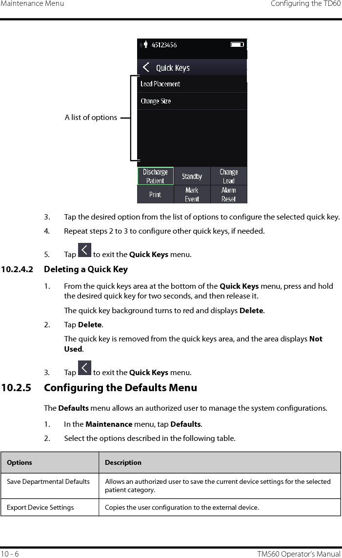 Maintenance Menu Configuring the TD6010 - 6 TMS60 Operator’s Manual3. Tap the desired option from the list of options to configure the selected quick key.4. Repeat steps 2 to 3 to configure other quick keys, if needed.5. Tap   to exit the Quick Keys menu.10.2.4.2 Deleting a Quick Key1. From the quick keys area at the bottom of the Quick Keys menu, press and hold the desired quick key for two seconds, and then release it.The quick key background turns to red and displays Delete.2. Tap Delete.The quick key is removed from the quick keys area, and the area displays Not Used.3. Tap   to exit the Quick Keys menu.10.2.5 Configuring the Defaults MenuThe Defaults menu allows an authorized user to manage the system configurations.1. In the Maintenance menu, tap Defaults.2. Select the options described in the following table.A list of optionsOptions  DescriptionSave Departmental Defaults Allows an authorized user to save the current device settings for the selected patient category.Export Device Settings Copies the user configuration to the external device.