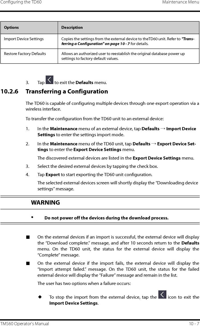 Configuring the TD60 Maintenance MenuTMS60 Operator’s Manual 10 - 73. Tap   to exit the Defaults menu.10.2.6 Transferring a ConfigurationThe TD60 is capable of configuring multiple devices through one export operation via awireless interface.To transfer the configuration from the TD60 unit to an external device:1. In the Maintenance menu of an external device, tap Defaults → Import Device Settings to enter the settings import mode.2. In the Maintenance menu of the TD60 unit, tap Defaults → Export Device Set-tings to enter the Export Device Settings menu.The discovered external devices are listed in the Export Device Settings menu.3. Select the desired external devices by tapping the check box.4. Tap Export to start exporting the TD60 unit configuration.The selected external devices screen will shortly display the “Downloading device settings” message.■On the external devices if an import is successful, the external device will displaythe “Download complete.” message, and after 10 seconds return to the Defaultsmenu. On the TD60 unit, the status for the external device will display the“Complete” message.■On the external device if the import fails, the external device will display the“Import attempt failed.” message. On the TD60 unit, the status for the failedexternal device will display the “Failure” message and remain in the list. The user has two options when a failure occurs:◆To stop the import from the external device, tap the   icon to exit theImport Device Settings.Import Device Settings Copies the settings from the external device to theTD60 unit. Refer to &quot;Trans-ferring a Configuration&quot; on page 10 - 7 for details.Restore Factory Defaults Allows an authorized user to reestablish the original database power up settings to factory default values.Options  DescriptionWARNING•Do not power off the devices during the download process.