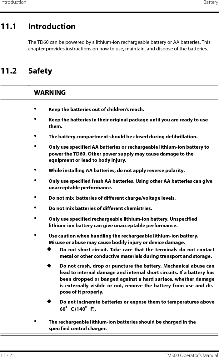 Introduction Battery11 - 2 TMS60 Operator’s Manual11.1 IntroductionThe TD60 can be powered by a lithium-ion rechargeable battery or AA batteries. This chapter provides instructions on how to use, maintain, and dispose of the batteries.11.2 SafetySEWARNING•Keep the batteries out of children’s reach.•Keep the batteries in their original package until you are ready to use them.•The battery compartment should be closed during defibrillation.•Only use specified AA batteries or rechargeable lithium-ion battery to power the TD60. Other power supply may cause damage to the equipment or lead to body injury.•While installing AA batteries, do not apply reverse polarity.•Only use specified fresh AA batteries. Using other AA batteries can give unacceptable performance.•Do not mix  batteries of different charge/voltage levels.•Do not mix batteries of different chemistries.•Only use specified rechargeable lithium-ion battery. Unspecified lithium-ion battery can give unacceptable performance.•Use caution when handling the rechargeable lithium-ion battery. Misuse or abuse may cause bodily injury or device damage.◆Do not short circuit. Take care that the terminals do not contactmetal or other conductive materials during transport and storage.◆Do not crush, drop or puncture the battery. Mechanical abuse canlead to internal damage and internal short circuits. If a battery hasbeen dropped or banged against a hard surface, whether damageis externally visible or not, remove the battery from use and dis-pose of it properly.◆Do not incinerate batteries or expose them to temperatures above60°C (140°F).•The rechargeable lithium-ion batteries should be charged in the specified central charger.
