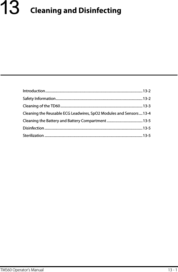 TMS60 Operator’s Manual 13 - 113 Cleaning and DisinfectingIntroduction...............................................................................................................13-2Safety Information...................................................................................................13-2Cleaning of the TD60..............................................................................................13-3Cleaning the Reusable ECG Leadwires, SpO2 Modules and Sensors....13-4Cleaning the Battery and Battery Compartment .........................................13-5Disinfection................................................................................................................13-5Sterilization ................................................................................................................13-5