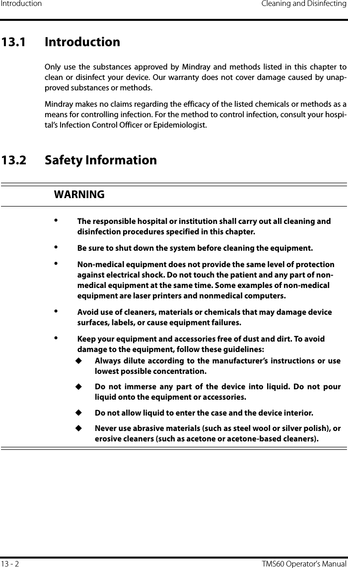 Introduction Cleaning and Disinfecting13 - 2 TMS60 Operator’s Manual13.1 IntroductionOnly use the substances approved by Mindray and methods listed in this chapter toclean or disinfect your device. Our warranty does not cover damage caused by unap-proved substances or methods.Mindray makes no claims regarding the efficacy of the listed chemicals or methods as ameans for controlling infection. For the method to control infection, consult your hospi-tal’s Infection Control Officer or Epidemiologist.13.2 Safety InformationWARNING•The responsible hospital or institution shall carry out all cleaning and disinfection procedures specified in this chapter.•Be sure to shut down the system before cleaning the equipment.•Non-medical equipment does not provide the same level of protection against electrical shock. Do not touch the patient and any part of non-medical equipment at the same time. Some examples of non-medical equipment are laser printers and nonmedical computers.•Avoid use of cleaners, materials or chemicals that may damage device surfaces, labels, or cause equipment failures.•Keep your equipment and accessories free of dust and dirt. To avoid damage to the equipment, follow these guidelines:◆Always dilute according to the manufacturer’s instructions or uselowest possible concentration.◆Do not immerse any part of the device into liquid. Do not pourliquid onto the equipment or accessories. ◆Do not allow liquid to enter the case and the device interior.◆Never use abrasive materials (such as steel wool or silver polish), orerosive cleaners (such as acetone or acetone-based cleaners).