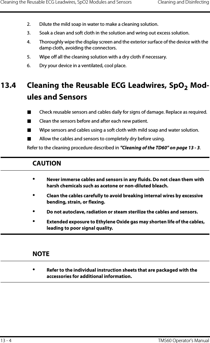 Cleaning the Reusable ECG Leadwires, SpO2 Modules and Sensors Cleaning and Disinfecting13 - 4 TMS60 Operator’s Manual2. Dilute the mild soap in water to make a cleaning solution.3. Soak a clean and soft cloth in the solution and wring out excess solution.4. Thoroughly wipe the display screen and the exterior surface of the device with the damp cloth, avoiding the connectors.5. Wipe off all the cleaning solution with a dry cloth if necessary.6. Dry your device in a ventilated, cool place.13.4 Cleaning the Reusable ECG Leadwires, SpO2 Mod-ules and Sensors■Check reusable sensors and cables daily for signs of damage. Replace as required.■Clean the sensors before and after each new patient.■Wipe sensors and cables using a soft cloth with mild soap and water solution.■Allow the cables and sensors to completely dry before using.Refer to the cleaning procedure described in &quot;Cleaning of the TD60&quot; on page 13 - 3.CAUTION•Never immerse cables and sensors in any fluids. Do not clean them with harsh chemicals such as acetone or non-diluted bleach.•Clean the cables carefully to avoid breaking internal wires by excessive bending, strain, or flexing.•Do not autoclave, radiation or steam sterilize the cables and sensors.•Extended exposure to Ethylene Oxide gas may shorten life of the cables, leading to poor signal quality.NOTE•Refer to the individual instruction sheets that are packaged with the accessories for additional information.