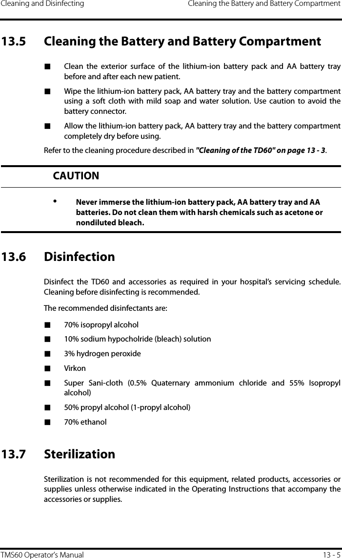 Cleaning and Disinfecting Cleaning the Battery and Battery CompartmentTMS60 Operator’s Manual 13 - 513.5 Cleaning the Battery and Battery Compartment■Clean the exterior surface of the lithium-ion battery pack and AA battery traybefore and after each new patient.■Wipe the lithium-ion battery pack, AA battery tray and the battery compartmentusing a soft cloth with mild soap and water solution. Use caution to avoid thebattery connector.■Allow the lithium-ion battery pack, AA battery tray and the battery compartmentcompletely dry before using.Refer to the cleaning procedure described in &quot;Cleaning of the TD60&quot; on page 13 - 3.13.6 DisinfectionDisinfect the TD60 and accessories as required in your hospital’s servicing schedule.Cleaning before disinfecting is recommended.The recommended disinfectants are:■70% isopropyl alcohol■10% sodium hypocholride (bleach) solution■3% hydrogen peroxide■Virkon■Super Sani-cloth (0.5% Quaternary ammonium chloride and 55% Isopropylalcohol)■50% propyl alcohol (1-propyl alcohol)■70% ethanol13.7 SterilizationSterilization is not recommended for this equipment, related products, accessories orsupplies unless otherwise indicated in the Operating Instructions that accompany theaccessories or supplies.CAUTION•Never immerse the lithium-ion battery pack, AA battery tray and AA batteries. Do not clean them with harsh chemicals such as acetone or nondiluted bleach.