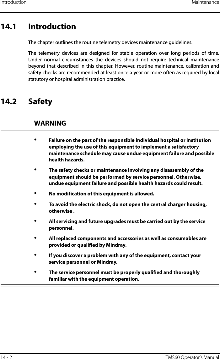 Introduction Maintenance14 - 2 TMS60 Operator’s Manual14.1 IntroductionThe chapter outlines the routine telemetry devices maintenance guidelines.The telemetry devices are designed for stable operation over long periods of time.Under normal circumstances the devices should not require technical maintenancebeyond that described in this chapter. However, routine maintenance, calibration andsafety checks are recommended at least once a year or more often as required by localstatutory or hospital administration practice.14.2 SafetyWARNING•Failure on the part of the responsible individual hospital or institution employing the use of this equipment to implement a satisfactory maintenance schedule may cause undue equipment failure and possible health hazards.•The safety checks or maintenance involving any disassembly of the equipment should be performed by service personnel. Otherwise, undue equipment failure and possible health hazards could result.•No modification of this equipment is allowed.•To avoid the electric shock, do not open the central charger housing, otherwise . •All servicing and future upgrades must be carried out by the service personnel.•All replaced components and accessories as well as consumables are provided or qualified by Mindray.•If you discover a problem with any of the equipment, contact your service personnel or Mindray.•The service personnel must be properly qualified and thoroughly familiar with the equipment operation.