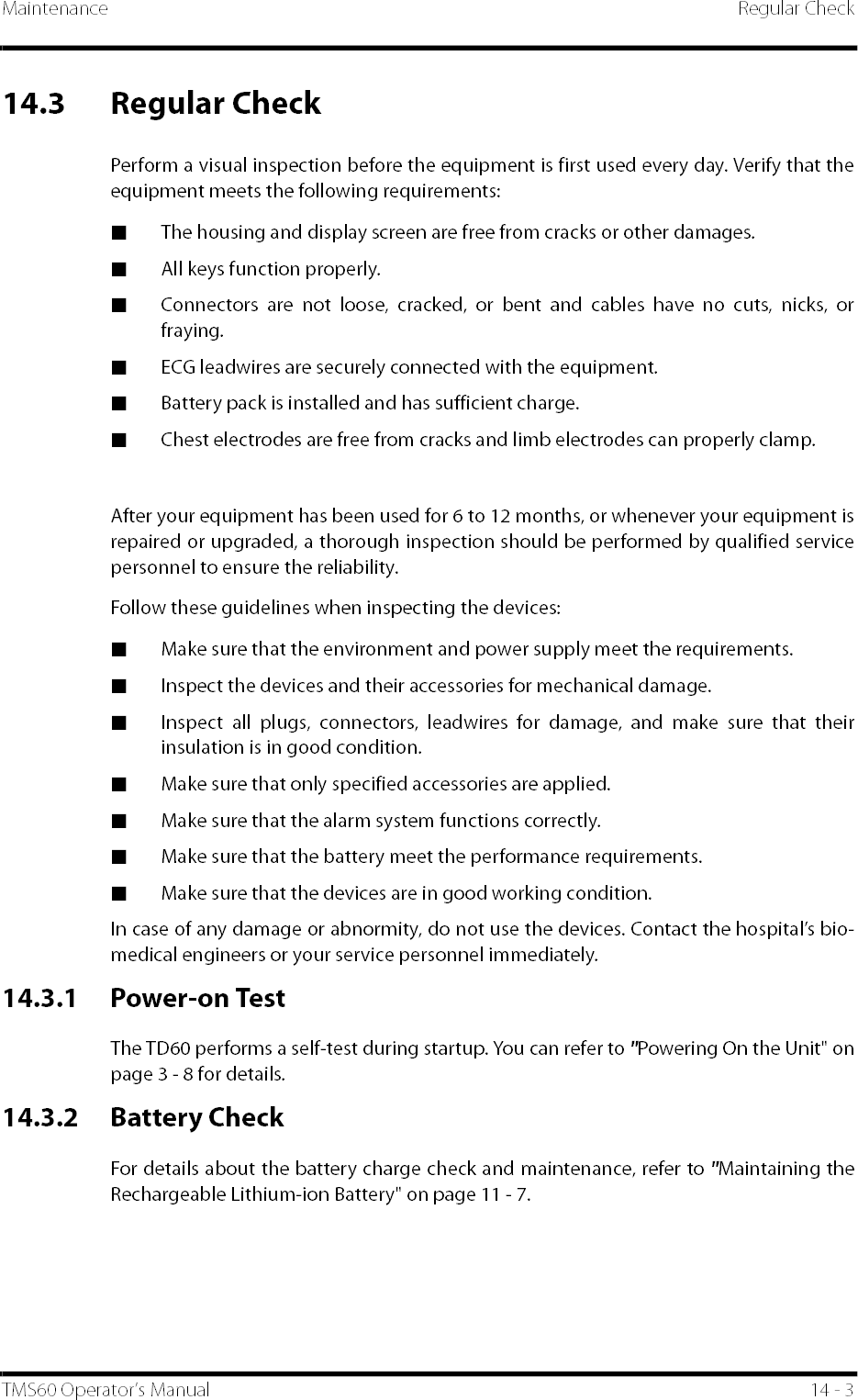 Maintenance Regular CheckTMS60 Operator’s Manual 14 - 314.3 Regular CheckPerform a visual inspection before the equipment is first used every day. Verify that theequipment meets the following requirements:■The housing and display screen are free from cracks or other damages.■All keys function properly.■Connectors are not loose, cracked, or bent and cables have no cuts, nicks, orfraying.■ECG leadwires are securely connected with the equipment.■Battery pack is installed and has sufficient charge.■Chest electrodes are free from cracks and limb electrodes can properly clamp.After your equipment has been used for 6 to 12 months, or whenever your equipment isrepaired or upgraded, a thorough inspection should be performed by qualified servicepersonnel to ensure the reliability.Follow these guidelines when inspecting the devices:■Make sure that the environment and power supply meet the requirements.■Inspect the devices and their accessories for mechanical damage.■Inspect all plugs, connectors, leadwires for damage, and make sure that theirinsulation is in good condition.■Make sure that only specified accessories are applied.■Make sure that the alarm system functions correctly.■Make sure that the battery meet the performance requirements.■Make sure that the devices are in good working condition.In case of any damage or abnormity, do not use the devices. Contact the hospital’s bio-medical engineers or your service personnel immediately.14.3.1 Power-on TestThe TD60 performs a self-test during startup. You can refer to &quot;Powering On the Unit&quot; onpage 3 - 8 for details. 14.3.2 Battery CheckFor details about the battery charge check and maintenance, refer to &quot;Maintaining theRechargeable Lithium-ion Battery&quot; on page 11 - 7.