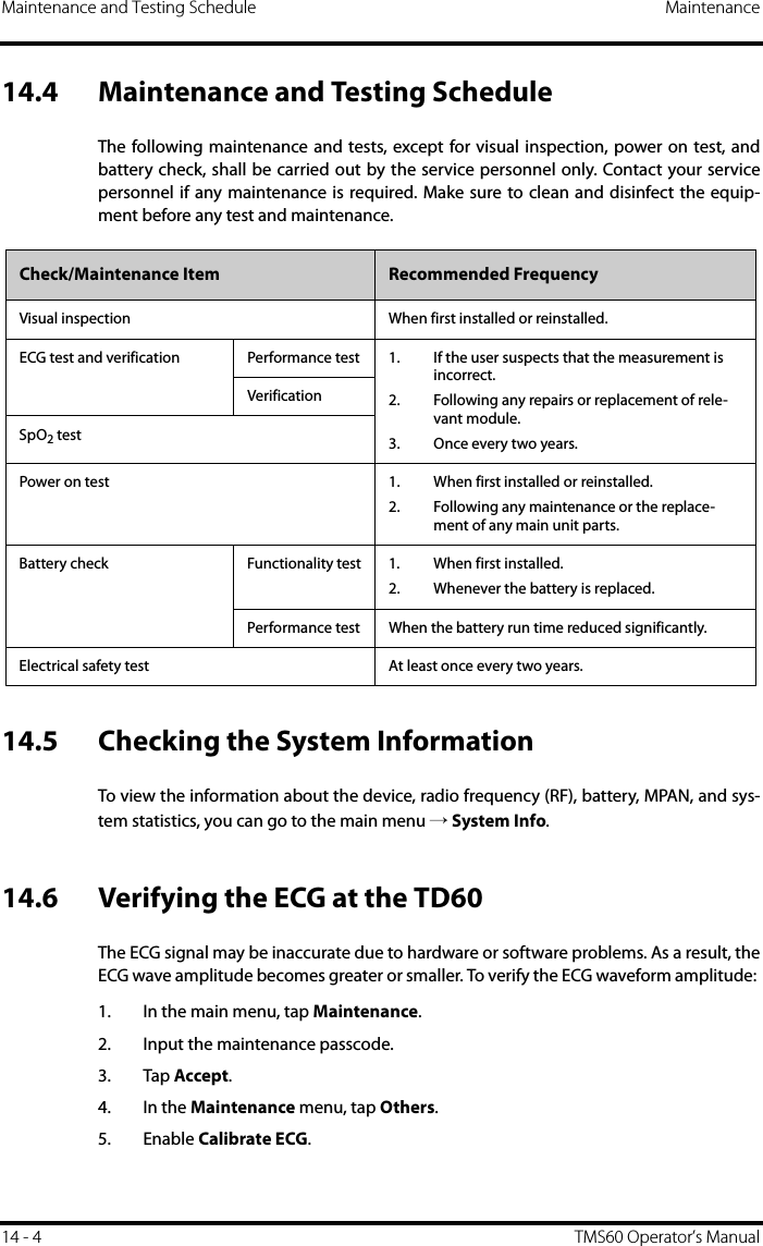 Maintenance and Testing Schedule Maintenance14 - 4 TMS60 Operator’s Manual14.4 Maintenance and Testing ScheduleThe following maintenance and tests, except for visual inspection, power on test, andbattery check, shall be carried out by the service personnel only. Contact your servicepersonnel if any maintenance is required. Make sure to clean and disinfect the equip-ment before any test and maintenance.14.5 Checking the System InformationTo view the information about the device, radio frequency (RF), battery, MPAN, and sys-tem statistics, you can go to the main menu → System Info.14.6 Verifying the ECG at the TD60The ECG signal may be inaccurate due to hardware or software problems. As a result, theECG wave amplitude becomes greater or smaller. To verify the ECG waveform amplitude: 1. In the main menu, tap Maintenance.2. Input the maintenance passcode.3. Tap Accept.4. In the Maintenance menu, tap Others.5. Enable Calibrate ECG.Check/Maintenance Item Recommended FrequencyVisual inspection When first installed or reinstalled. ECG test and verification Performance test 1. If the user suspects that the measurement is incorrect.2. Following any repairs or replacement of rele-vant module.3. Once every two years.VerificationSpO2 testPower on test 1. When first installed or reinstalled.2. Following any maintenance or the replace-ment of any main unit parts.Battery check Functionality test 1. When first installed.2. Whenever the battery is replaced.Performance test When the battery run time reduced significantly.Electrical safety test At least once every two years.