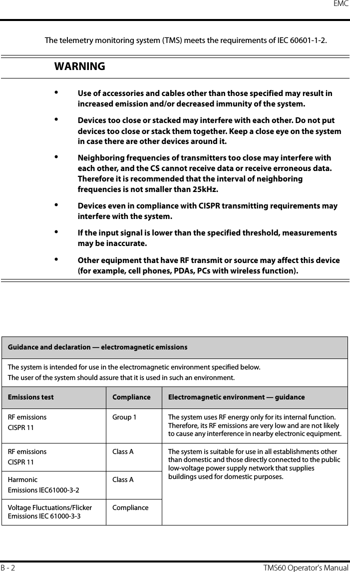 EMCB - 2 TMS60 Operator’s ManualThe telemetry monitoring system (TMS) meets the requirements of IEC 60601-1-2.WARNING•Use of accessories and cables other than those specified may result in increased emission and/or decreased immunity of the system.•Devices too close or stacked may interfere with each other. Do not put devices too close or stack them together. Keep a close eye on the system in case there are other devices around it.•Neighboring frequencies of transmitters too close may interfere with each other, and the CS cannot receive data or receive erroneous data. Therefore it is recommended that the interval of neighboring frequencies is not smaller than 25kHz.•Devices even in compliance with CISPR transmitting requirements may interfere with the system.•If the input signal is lower than the specified threshold, measurements may be inaccurate.•Other equipment that have RF transmit or source may affect this device (for example, cell phones, PDAs, PCs with wireless function).Guidance and declaration — electromagnetic emissionsThe system is intended for use in the electromagnetic environment specified below.The user of the system should assure that it is used in such an environment. Emissions test Compliance Electromagnetic environment — guidanceRF emissionsCISPR 11Group 1 The system uses RF energy only for its internal function. Therefore, its RF emissions are very low and are not likely to cause any interference in nearby electronic equipment.RF emissionsCISPR 11Class A The system is suitable for use in all establishments other than domestic and those directly connected to the public low-voltage power supply network that supplies buildings used for domestic purposes.HarmonicEmissions IEC61000-3-2Class AVoltage Fluctuations/Flicker Emissions IEC 61000-3-3Compliance