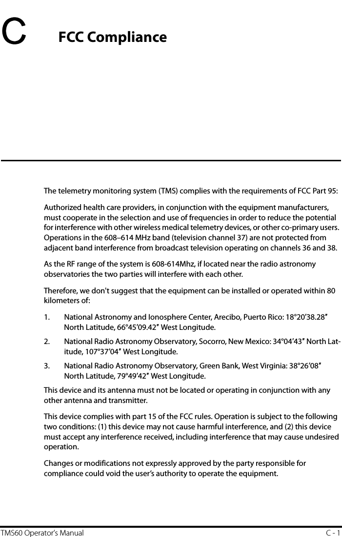 TMS60 Operator’s Manual C - 1CFCC ComplianceThe telemetry monitoring system (TMS) complies with the requirements of FCC Part 95:Authorized health care providers, in conjunction with the equipment manufacturers, must cooperate in the selection and use of frequencies in order to reduce the potential for interference with other wireless medical telemetry devices, or other co-primary users. Operations in the 608–614 MHz band (television channel 37) are not protected from adjacent band interference from broadcast television operating on channels 36 and 38.As the RF range of the system is 608-614Mhz, if located near the radio astronomy observatories the two parties will interfere with each other.Therefore, we don&apos;t suggest that the equipment can be installed or operated within 80 kilometers of:1. National Astronomy and Ionosphere Center, Arecibo, Puerto Rico: 18°20′38.28″ North Latitude, 66°45′09.42″ West Longitude.2. National Radio Astronomy Observatory, Socorro, New Mexico: 34°04′43″ North Lat-itude, 107°37′04″ West Longitude.3. National Radio Astronomy Observatory, Green Bank, West Virginia: 38°26′08″ North Latitude, 79°49′42″ West Longitude.This device and its antenna must not be located or operating in conjunction with any other antenna and transmitter.This device complies with part 15 of the FCC rules. Operation is subject to the following two conditions: (1) this device may not cause harmful interference, and (2) this device must accept any interference received, including interference that may cause undesired operation.Changes or modifications not expressly approved by the party responsible for compliance could void the user’s authority to operate the equipment.