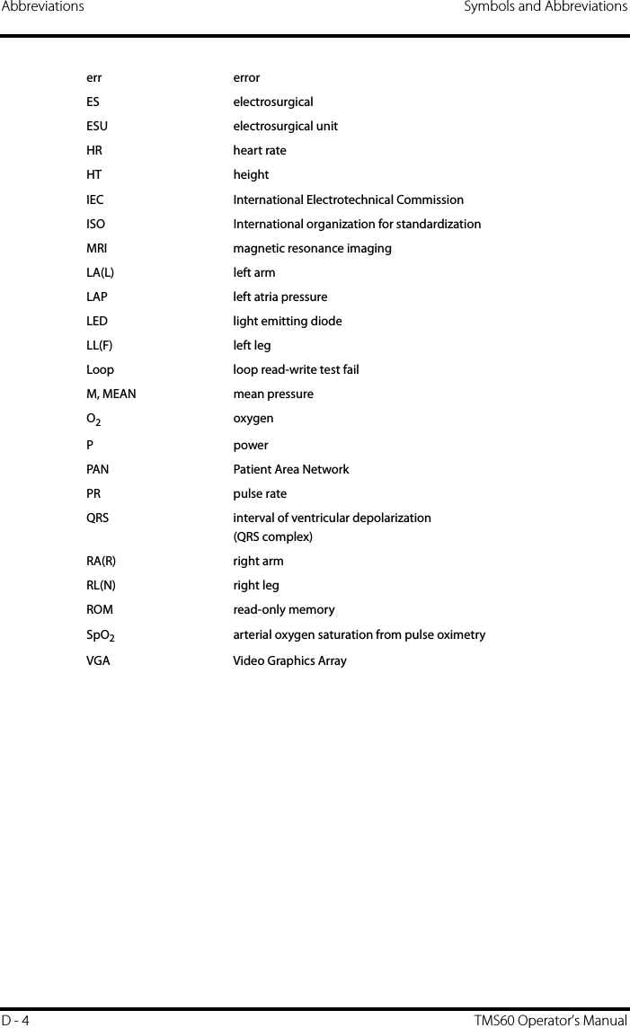 Abbreviations Symbols and AbbreviationsD - 4 TMS60 Operator’s Manualerr errorES electrosurgicalESU electrosurgical unitHR heart rateHT heightIEC International Electrotechnical CommissionISO  International organization for standardizationMRI magnetic resonance imagingLA(L) left armLAP left atria pressureLED light emitting diodeLL(F) left legLoop loop read-write test failM, MEAN mean pressureO2 oxygenPpowerPAN Patient Area NetworkPR pulse rateQRS interval of ventricular depolarization(QRS complex) RA(R) right armRL(N) right legROM read-only memorySpO2arterial oxygen saturation from pulse oximetryVGA Video Graphics Array