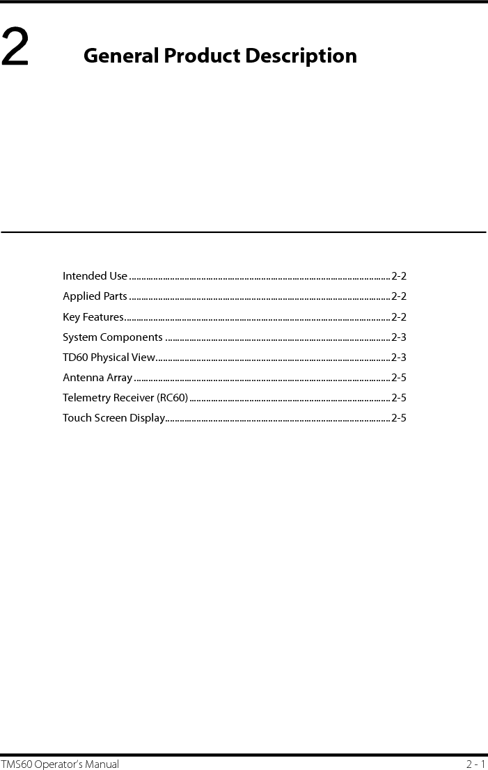 TMS60 Operator’s Manual 2 - 12General Product DescriptionIntended Use .............................................................................................................2-2Applied Parts .............................................................................................................2-2Key Features...............................................................................................................2-2System Components ..............................................................................................2-3TD60 Physical View..................................................................................................2-3Antenna Array ...........................................................................................................2-5Telemetry Receiver (RC60)....................................................................................2-5Touch Screen Display..............................................................................................2-5