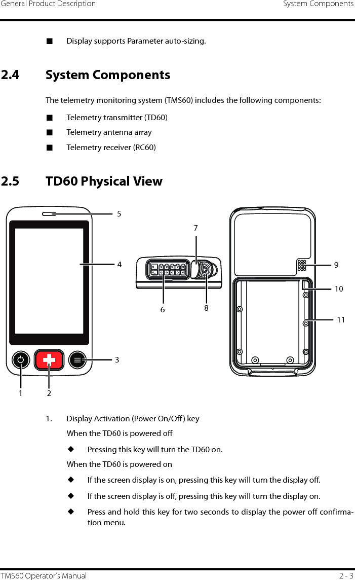 General Product Description System ComponentsTMS60 Operator’s Manual 2 - 3■Display supports Parameter auto-sizing.2.4 System ComponentsThe telemetry monitoring system (TMS60) includes the following components:■Telemetry transmitter (TD60)■Telemetry antenna array■Telemetry receiver (RC60)2.5 TD60 Physical View1. Display Activation (Power On/Off) key When the TD60 is powered off◆Pressing this key will turn the TD60 on.When the TD60 is powered on◆If the screen display is on, pressing this key will turn the display off.◆If the screen display is off, pressing this key will turn the display on.◆Press and hold this key for two seconds to display the power off confirma-tion menu.5431268117910