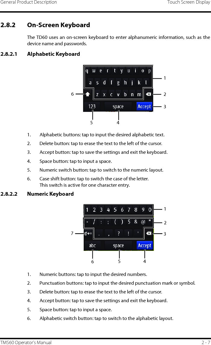 General Product Description Touch Screen DisplayTMS60 Operator’s Manual 2 - 72.8.2 On-Screen Keyboard The TD60 uses an on-screen keyboard to enter alphanumeric information, such as thedevice name and passwords.2.8.2.1 Alphabetic Keyboard1. Alphabetic buttons: tap to input the desired alphabetic text.2. Delete button: tap to erase the text to the left of the cursor.3. Accept button: tap to save the settings and exit the keyboard.4. Space button: tap to input a space.5. Numeric switch button: tap to switch to the numeric layout.6. Case shift button: tap to switch the case of the letter.This switch is active for one character entry.2.8.2.2 Numeric Keyboard1. Numeric buttons: tap to input the desired numbers.2. Punctuation buttons: tap to input the desired punctuation mark or symbol.3. Delete button: tap to erase the text to the left of the cursor.4. Accept button: tap to save the settings and exit the keyboard.5. Space button: tap to input a space.6. Alphabetic switch button: tap to switch to the alphabetic layout.1234561234567