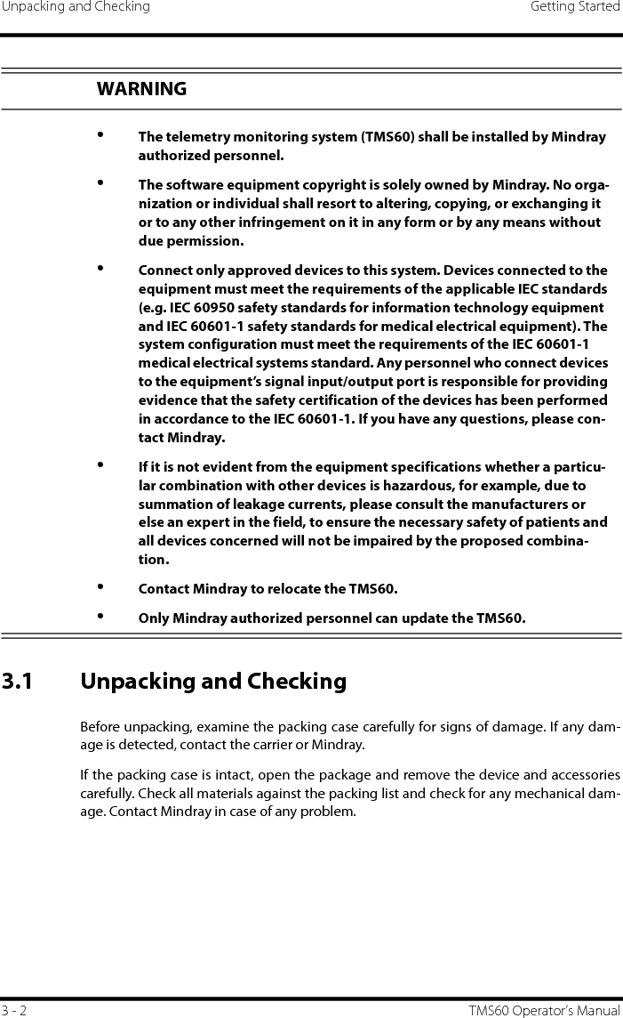 Unpacking and Checking Getting Started3 - 2 TMS60 Operator’s Manual3.1 Unpacking and CheckingBefore unpacking, examine the packing case carefully for signs of damage. If any dam-age is detected, contact the carrier or Mindray.If the packing case is intact, open the package and remove the device and accessoriescarefully. Check all materials against the packing list and check for any mechanical dam-age. Contact Mindray in case of any problem.WARNING•The telemetry monitoring system (TMS60) shall be installed by Mindray authorized personnel. •The software equipment copyright is solely owned by Mindray. No orga-nization or individual shall resort to altering, copying, or exchanging it or to any other infringement on it in any form or by any means without due permission.•Connect only approved devices to this system. Devices connected to the equipment must meet the requirements of the applicable IEC standards (e.g. IEC 60950 safety standards for information technology equipment and IEC 60601-1 safety standards for medical electrical equipment). The system configuration must meet the requirements of the IEC 60601-1 medical electrical systems standard. Any personnel who connect devices to the equipment’s signal input/output port is responsible for providing evidence that the safety certification of the devices has been performed in accordance to the IEC 60601-1. If you have any questions, please con-tact Mindray.•If it is not evident from the equipment specifications whether a particu-lar combination with other devices is hazardous, for example, due to summation of leakage currents, please consult the manufacturers or else an expert in the field, to ensure the necessary safety of patients and all devices concerned will not be impaired by the proposed combina-tion.•Contact Mindray to relocate the TMS60.•Only Mindray authorized personnel can update the TMS60.