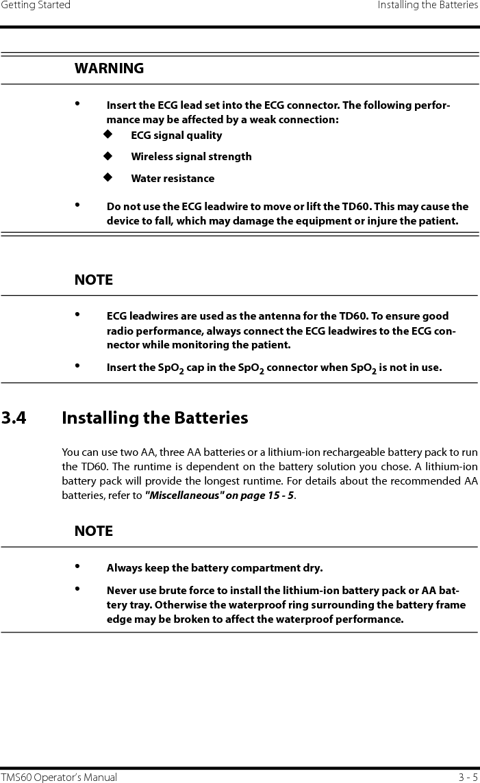 Getting Started Installing the BatteriesTMS60 Operator’s Manual 3 - 53.4 Installing the BatteriesYou can use two AA, three AA batteries or a lithium-ion rechargeable battery pack to runthe TD60. The runtime is dependent on the battery solution you chose. A lithium-ionbattery pack will provide the longest runtime. For details about the recommended AAbatteries, refer to &quot;Miscellaneous&quot; on page 15 - 5.WARNING•Insert the ECG lead set into the ECG connector. The following perfor-mance may be affected by a weak connection:◆ECG signal quality◆Wireless signal strength◆Water resistance•Do not use the ECG leadwire to move or lift the TD60. This may cause the device to fall, which may damage the equipment or injure the patient.NOTE•ECG leadwires are used as the antenna for the TD60. To ensure good radio performance, always connect the ECG leadwires to the ECG con-nector while monitoring the patient.•Insert the SpO2 cap in the SpO2 connector when SpO2 is not in use.NOTE•Always keep the battery compartment dry.•Never use brute force to install the lithium-ion battery pack or AA bat-tery tray. Otherwise the waterproof ring surrounding the battery frame edge may be broken to affect the waterproof performance.