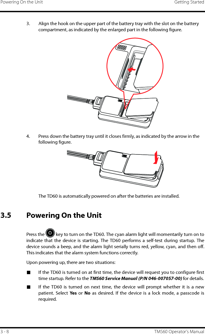 Powering On the Unit Getting Started3 - 8 TMS60 Operator’s Manual3. Align the hook on the upper part of the battery tray with the slot on the battery compartment, as indicated by the enlarged part in the following figure.4. Press down the battery tray until it closes firmly, as indicated by the arrow in the following figure.The TD60 is automatically powered on after the batteries are installed.3.5 Powering On the UnitPress the   key to turn on the TD60. The cyan alarm light will momentarily turn on toindicate that the device is starting. The TD60 performs a self-test during startup. Thedevice sounds a beep, and the alarm light serially turns red, yellow, cyan, and then off.This indicates that the alarm system functions correctly. Upon powering up, there are two situations:■If the TD60 is turned on at first time, the device will request you to configure firsttime startup. Refer to the TMS60 Service Manual (P/N 046-007057-00) for details.■If the TD60 is turned on next time, the device will prompt whether it is a newpatient. Select Yes or No as desired. If the device is a lock mode, a passcode isrequired.