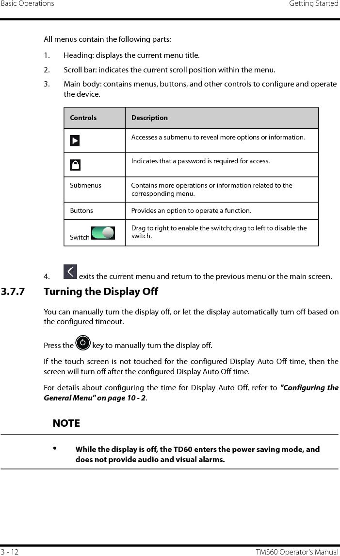 Basic Operations Getting Started3 - 12 TMS60 Operator’s ManualAll menus contain the following parts:1. Heading: displays the current menu title.2. Scroll bar: indicates the current scroll position within the menu.3. Main body: contains menus, buttons, and other controls to configure and operate the device. 4.  exits the current menu and return to the previous menu or the main screen.3.7.7 Turning the Display OffYou can manually turn the display off, or let the display automatically turn off based onthe configured timeout. Press the   key to manually turn the display off.If the touch screen is not touched for the configured Display Auto Off time, then thescreen will turn off after the configured Display Auto Off time.For details about configuring the time for Display Auto Off, refer to &quot;Configuring theGeneral Menu&quot; on page 10 - 2.Controls DescriptionAccesses a submenu to reveal more options or information.Indicates that a password is required for access.Submenus Contains more operations or information related to the corresponding menu.Buttons Provides an option to operate a function.Switch Drag to right to enable the switch; drag to left to disable the switch.NOTE•While the display is off, the TD60 enters the power saving mode, and does not provide audio and visual alarms.