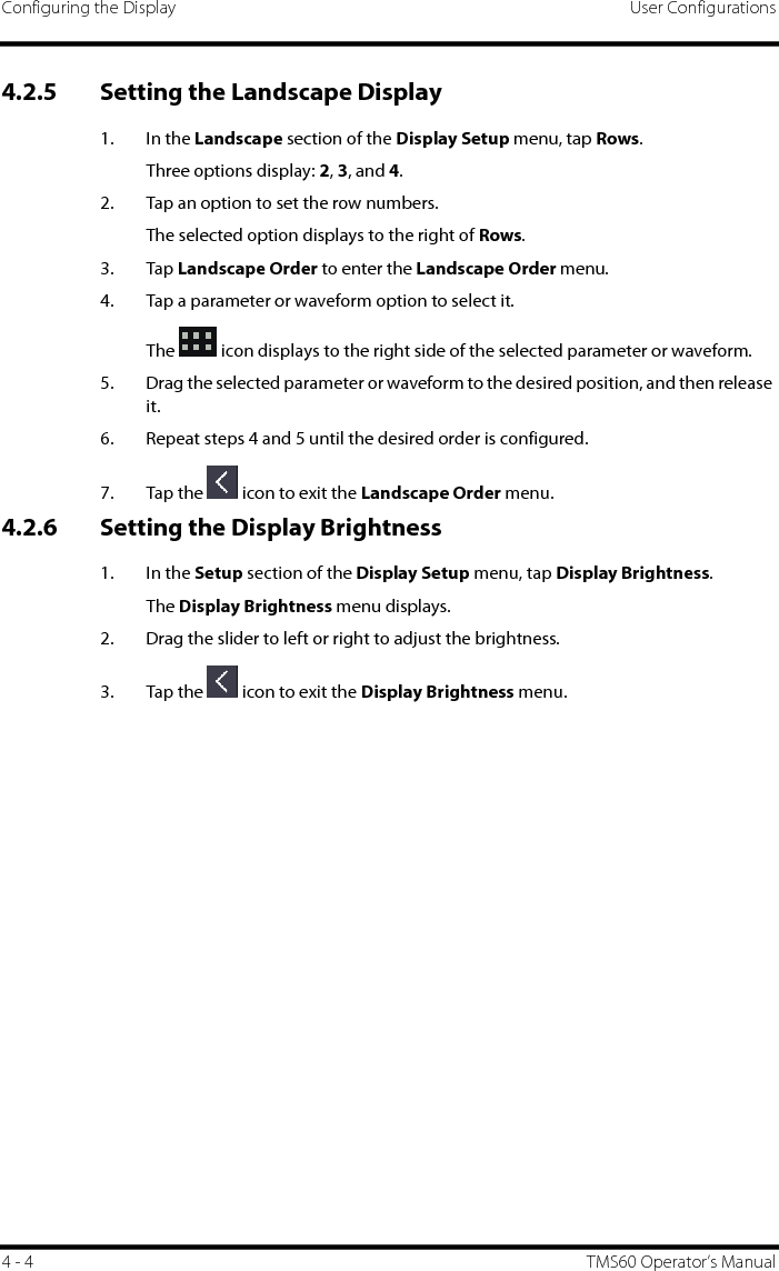 Configuring the Display User Configurations4 - 4 TMS60 Operator’s Manual4.2.5 Setting the Landscape Display1. In the Landscape section of the Display Setup menu, tap Rows.Three options display: 2, 3, and 4.2. Tap an option to set the row numbers.The selected option displays to the right of Rows.3. Tap Landscape Order to enter the Landscape Order menu.4. Tap a parameter or waveform option to select it.The   icon displays to the right side of the selected parameter or waveform.5. Drag the selected parameter or waveform to the desired position, and then release it.6. Repeat steps 4 and 5 until the desired order is configured.7. Tap the   icon to exit the Landscape Order menu.4.2.6 Setting the Display Brightness1. In the Setup section of the Display Setup menu, tap Display Brightness.The Display Brightness menu displays.2. Drag the slider to left or right to adjust the brightness.3. Tap the   icon to exit the Display Brightness menu.