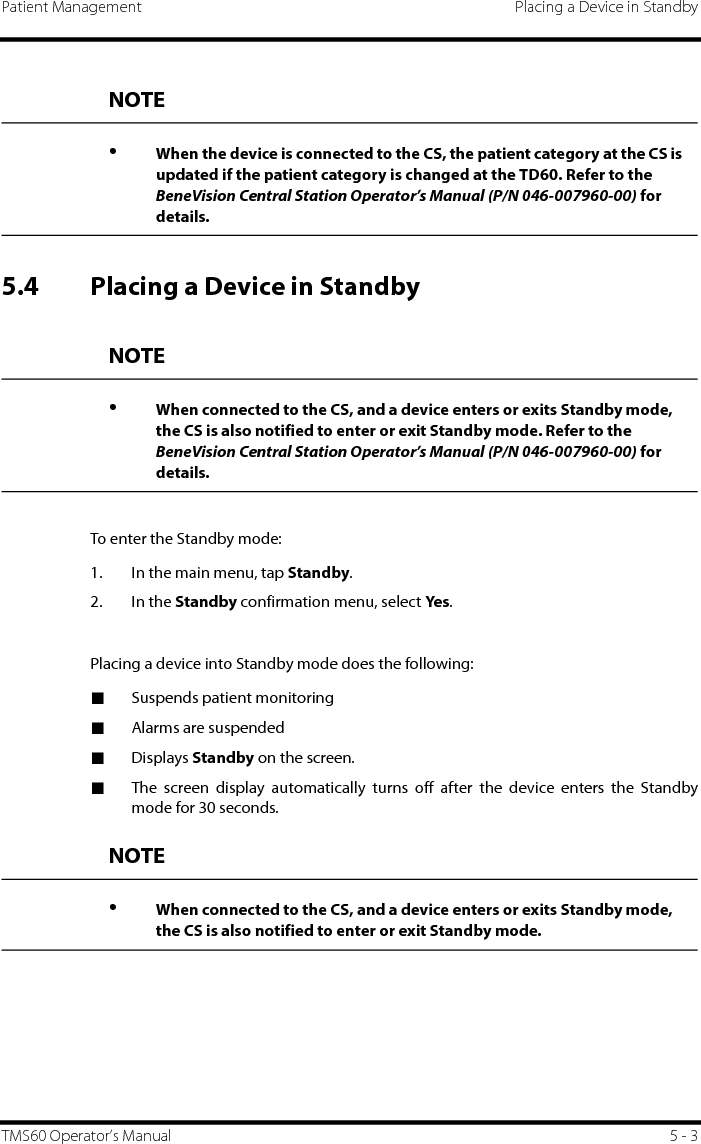 Patient Management Placing a Device in StandbyTMS60 Operator’s Manual 5 - 35.4 Placing a Device in StandbyTo enter the Standby mode:1. In the main menu, tap Standby.2. In the Standby confirmation menu, select Yes.Placing a device into Standby mode does the following: ■Suspends patient monitoring■Alarms are suspended■Displays Standby on the screen.■The screen display automatically turns off after the device enters the Standbymode for 30 seconds.NOTE•When the device is connected to the CS, the patient category at the CS is updated if the patient category is changed at the TD60. Refer to the BeneVision Central Station Operator’s Manual (P/N 046-007960-00) for details.NOTE•When connected to the CS, and a device enters or exits Standby mode, the CS is also notified to enter or exit Standby mode. Refer to the BeneVision Central Station Operator’s Manual (P/N 046-007960-00) for details.NOTE•When connected to the CS, and a device enters or exits Standby mode, the CS is also notified to enter or exit Standby mode.